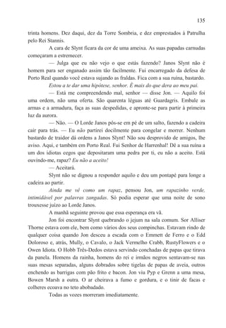 135

trinta homens. Dez daqui, dez da Torre Sombria, e dez emprestados à Patrulha
pelo Rei Stannis.
          A cara de Slynt ficara da cor de uma ameixa. As suas papadas carnudas
começaram a estremecer.
          — Julga que eu não vejo o que estás fazendo? Janos Slynt não é
homem para ser enganado assim tão facilmente. Fui encarregado da defesa de
Porto Real quando você estava sujando as fraldas. Fica com a sua ruína, bastardo.
          Estou a te dar uma hipótese, senhor. É mais do que dera ao meu pai.
          — Está me compreendendo mal, senhor — disse Jon. — Aquilo foi
uma ordem, não uma oferta. São quarenta léguas até Guardagris. Embale as
armas e a armadura, faça as suas despedidas, e apronte-se para partir à primeira
luz da aurora.
          — Não. — O Lorde Janos pôs-se em pé de um salto, fazendo a cadeira
cair para trás. — Eu não partirei docilmente para congelar e morrer. Nenhum
bastardo de traidor dá ordens a Janos Slynt! Não sou desprovido de amigos, lhe
aviso. Aqui, e também em Porto Real. Fui Senhor de Harrenhal! Dê a sua ruína a
um dos idiotas cegos que depositaram uma pedra por ti, eu não a aceito. Está
ouvindo-me, rapaz? Eu não a aceito!
          — Aceitará.
          Slynt não se dignou a responder aquilo e deu um pontapé para longe a
cadeira ao partir.
          Ainda me vê como um rapaz, pensou Jon, um rapazinho verde,
intimidável por palavras zangadas. Só podia esperar que uma noite de sono
trouxesse juízo ao Lorde Janos.
          A manhã seguinte provou que essa esperança era vã.
          Jon foi encontrar Slynt quebrando o jejum na sala comum. Sor Alliser
Thorne estava com ele, bem como vários dos seus compinchas. Estavam rindo de
qualquer coisa quando Jon desceu a escada com o Emmett de Ferro e o Edd
Doloroso e, atrás, Mully, o Cavalo, o Jack Vermelho Crabb, RustyFlowers e o
Owen Idiota. O Hobb Três-Dedos estava servindo conchadas de papas que tirava
da panela. Homens da rainha, homens do rei e irmãos negros sentavam-se nas
suas mesas separadas, alguns dobrados sobre tigelas de papas de aveia, outros
enchendo as barrigas com pão frito e bacon. Jon viu Pyp e Grenn a uma mesa,
Bowen Marsh a outra. O ar cheirava a fumo e gordura, e o tinir de facas e
colheres ecoava no teto abobadado.
          Todas as vozes morreram imediatamente.
 