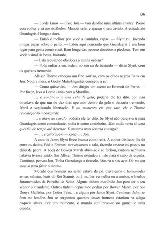 136

          — Lorde Janos — disse Jon — vou dar-lhe uma última chance. Pouse
essa colher e vá aos estábulos. Mandei selar e ajaezar o seu cavalo. A estrada até
Guardagris é longa e dura.
          — Então é melhor por você a caminho, rapaz. — Slynt riu, fazendo
pingar papas sobre o peito. — Estou aqui pensando que Guardagris é um bom
lugar para gente como você. Bem longe das pessoas decentes e piedosas. Tem em
você o sinal da besta, bastardo.
          — Esta recusando obedecer à minha ordem?
          — Pode enfiar a sua ordem no seu cu de bastardo — disse Slynt, com
os queixos tremendo.
          Alliser Thorne esboçou um fino sorriso, com os olhos negros fixos em
Jon. Noutra mesa, o Godry Mata-Gigantes começou a rir.
          — Como quiserdes. — Jon dirigiu um aceno ao Emmett de Ferro. —
Por favor, leva o Lorde Janos para a Muralha…
          … e confina-o a uma cela de gelo, poderia ele ter dito. Jon não
duvidava de que um ou dez dias apertado dentro do gelo o deixaria tremendo,
febril e suplicando libertação. E no momento em que sair, ele e Thorne
recomeçarão a conspirar.
          … e ata-o ao cavalo, poderia ele ter dito. Se Slynt não desejava ir para
Guardagris como comandante, podia ir como cozinheiro. Mas então seria só uma
questão de tempo até desertar. E quantos mais levaria consigo?
          — … e enforque-o — concluiu Jon.
          A cara de Janos Slynt ficou branca como leite. A colher deslizou-lhe de
entre os dedos. Edd e Emmett atravessaram a sala, fazendo ressoar os passos no
chão de pedra. A boca de Bowen Marsh abriu-se e se fechou, embora nenhuma
palavra tivesse saído. Sor Alliser Thorne estendeu a mão para o cabo da espada.
Continua, pensou Jon. Tinha Garralonga a tiracolo. Mostra o seu aço. Dá-me um
motivo para fazer o mesmo.
          Metade dos homens no salão estava de pé. Cavaleiros e homens-de-
armas sulistas, leais do Rei Stannis ou à mulher vermelha ou a ambos, e Irmãos
Juramentados da Patrulha da Noite. Alguns tinham escolhido Jon para ser o seu
senhor comandante. Outros tinham depositado pedras por Bowen Marsh, por Sor
Denys Mallister, por Cotter Pyke… e alguns por Janos Slynt. Centenas deles, se
bem me lembro. Jon se perguntou quantos desses homens estariam na adega
naquela altura. Por um momento, o mundo equilibrou-se no gume de uma
espada.
 