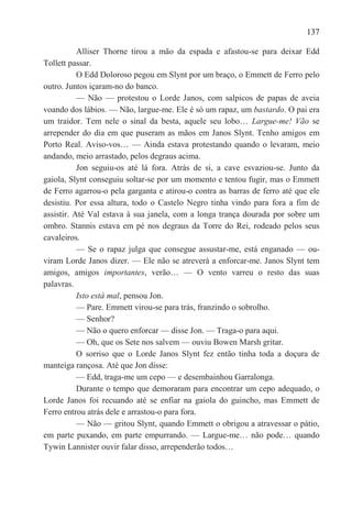 137

           Alliser Thorne tirou a mão da espada e afastou-se para deixar Edd
Tollett passar.
           O Edd Doloroso pegou em Slynt por um braço, o Emmett de Ferro pelo
outro. Juntos içaram-no do banco.
           — Não — protestou o Lorde Janos, com salpicos de papas de aveia
voando dos lábios. — Não, largue-me. Ele é só um rapaz, um bastardo. O pai era
um traidor. Tem nele o sinal da besta, aquele seu lobo… Largue-me! Vão se
arrepender do dia em que puseram as mãos em Janos Slynt. Tenho amigos em
Porto Real. Aviso-vos… — Ainda estava protestando quando o levaram, meio
andando, meio arrastado, pelos degraus acima.
           Jon seguiu-os até lá fora. Atrás de si, a cave esvaziou-se. Junto da
gaiola, Slynt conseguiu soltar-se por um momento e tentou fugir, mas o Emmett
de Ferro agarrou-o pela garganta e atirou-o contra as barras de ferro até que ele
desistiu. Por essa altura, todo o Castelo Negro tinha vindo para fora a fim de
assistir. Até Val estava à sua janela, com a longa trança dourada por sobre um
ombro. Stannis estava em pé nos degraus da Torre do Rei, rodeado pelos seus
cavaleiros.
           — Se o rapaz julga que consegue assustar-me, está enganado — ou-
viram Lorde Janos dizer. — Ele não se atreverá a enforcar-me. Janos Slynt tem
amigos, amigos importantes, verão… — O vento varreu o resto das suas
palavras.
           Isto está mal, pensou Jon.
           — Pare. Emmett virou-se para trás, franzindo o sobrolho.
           — Senhor?
           — Não o quero enforcar — disse Jon. — Traga-o para aqui.
           — Oh, que os Sete nos salvem — ouviu Bowen Marsh gritar.
           O sorriso que o Lorde Janos Slynt fez então tinha toda a doçura de
manteiga rançosa. Até que Jon disse:
           — Edd, traga-me um cepo — e desembainhou Garralonga.
           Durante o tempo que demoraram para encontrar um cepo adequado, o
Lorde Janos foi recuando até se enfiar na gaiola do guincho, mas Emmett de
Ferro entrou atrás dele e arrastou-o para fora.
           — Não — gritou Slynt, quando Emmett o obrigou a atravessar o pátio,
em parte puxando, em parte empurrando. — Largue-me… não pode… quando
Tywin Lannister ouvir falar disso, arrependerão todos…
 