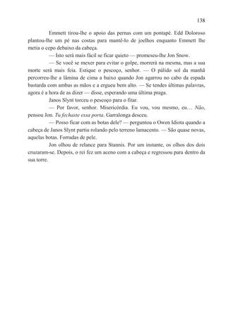 138

           Emmett tirou-lhe o apoio das pernas com um pontapé. Edd Doloroso
plantou-lhe um pé nas costas para mantê-lo de joelhos enquanto Emmett lhe
metia o cepo debaixo da cabeça.
           — Isto será mais fácil se ficar quieto — promeseu-lhe Jon Snow.
           — Se você se mexer para evitar o golpe, morrerá na mesma, mas a sua
morte será mais feia. Estique o pescoço, senhor. — O pálido sol da manhã
percorreu-lhe a lâmina de cima a baixo quando Jon agarrou no cabo da espada
bastarda com ambas as mãos e a ergueu bem alto. — Se tendes últimas palavras,
agora é a hora de as dizer — disse, esperando uma última praga.
           Janos Slynt torceu o pescoço para o fitar.
           — Por favor, senhor. Misericórdia. Eu vou, vou mesmo, eu… Não,
pensou Jon. Tu fechaste essa porta. Garralonga desceu.
           — Posso ficar com as botas dele? — perguntou o Owen Idiota quando a
cabeça de Janos Slynt partiu rolando pelo terreno lamacento. — São quase novas,
aquelas botas. Forradas de pele.
           Jon olhou de relance para Stannis. Por um instante, os olhos dos dois
cruzaram-se. Depois, o rei fez um aceno com a cabeça e regressou para dentro da
sua torre.
 