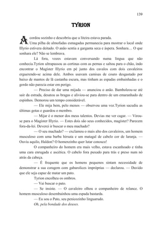 139

                                 TYRION


A       cordou sozinho e descobriu que a liteira estava parada.
        Uma pilha de almofadas esmagadas permanecia para mostrar o local onde
Illyrio estivera deitado. O anão sentia a garganta seca e áspera. Sonhara… O que
sonhara ele? Não se lembrava.
           Lá fora, vozes estavam conversando numa língua que não
conhecia.Tyrion ultrapassou as cortinas com as pernas e saltou para o chão, indo
encontrar o Magíster Illyrio em pé junto dos cavalos com dois cavaleiros
erguerendo-se acima dele. Ambos usavam camisas de couro desgastado por
baixo de mantos de lã castanha escura, mas tinham as espadas embainhadas e o
gordo não parecia estar em perigo.
           — Preciso de dar uma mijada — anunciou o anão. Bamboleou-se até
sair da estrada, desatou as bragas e aliviou-se para dentro de um emaranhado de
espinhos. Demorou um tempo considerável.
           — Ele mija bem, pelo menos — observou uma voz.Tyrion sacudiu as
últimas gotas e guardou o membro.
           — Mijar é o menor dos meus talentos. Devias me ver cagar. — Virou-
se para o Magíster Illyrio. — Estes dois são seus conhecidos, magíster? Parecem
fora-da-lei. Deverei ir buscar o meu machado?
           — O seu machado? — exclamou o mais alto dos cavaleiros, um homem
musculoso com uma barba hirsuta e um matagal de cabelo cor de laranja. —
Ouviu aquilo, Haldon? O homenzinho quer lutar conosco!
           O companheiro do homem era mais velho, estava escanhoado e tinha
uma cara enrugada e ascética. O cabelo fora puxado para trás e preso num nó
atrás da cabeça.
           — É frequente que os homens pequenos sintam necessidade de
demonstrar a sua coragem com gabarolices impróprias — declarou. — Duvido
que ele seja capaz de matar um pato.
           Tyrion encolheu os ombros.
           — Vai buscar o pato.
           — Se insiste. — O cavaleiro olhou o companheiro de relance. O
homem musculoso desembainhou uma espada bastarda.
           — Eu sou o Pato, seu penicozinho linguarudo.
           Oh, pela bondade dos deuses.
 