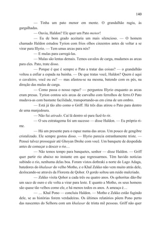 140

           — Tinha um pato menor em mente. O grandalhão rugiu, às
gargalhadas.
           — Ouviu, Haldon? Ele quer um Pato menor!
           — Eu de bom grado aceitaria um mais silencioso. — O homem
chamado Haldon estudou Tyrion com frios olhos cinzentos antes de voltar a se
virar para Illyrio. — Tem umas arcas para nós?
           — E mulas para carregá-las.
           — Mulas são lentas demais. Temos cavalos de carga, mudamos as arcas
para eles. Pato, trate disso.
           — Porque é que é sempre o Pato a tratar das coisas? — o grandalhão
voltou a enfiar a espada na bainha. — De que tratas você, Haldon? Quem é aqui
o cavaleiro, você ou eu? — mas afastou-se na mesma, batendo com os pés, na
direção das mulas de carga.
           — Como passa o nosso rapaz? — perguntou Illyrio enquanto as arcas
eram presas. Tyrion contou seis arcas de carvalho com ferrolhos de ferro.O Pato
mudava-as com bastante facilidade, transportando-as em cima de um ombro.
           — Está já tão alto como o Griff. Há três dias atirou o Pato para dentro
de uma manjedoura.
           — Não fui atirado. Caí lá dentro só para fazê-lo rir.
           — O seu estratagema foi um sucesso — disse Haldon. — Eu próprio ri-
me.
           — Há um presente para o rapaz numa das arcas. Um pouco de gengibre
cristalizado. Ele sempre gostou disso. — Illyrio parecia estranhamente triste. —
Pensei talvez prosseguir até Ghoyan Drohe com você. Um banquete de despedida
antes de começar a descer o rio…
           — Não temos tempo para banquetes, senhor — disse Haldon. — Griff
quer partir rio abaixo no instante em que regressarmos. Têm havido notícias
subindo o rio, nenhuma delas boa. Foram vistos dothraki a norte do Lago Adaga,
batedores do khalasar do velho Motho, e o Khal Zekko não vem muito atrás dele,
deslocando-se através da Floresta de Qohor. O gordo soltou um ruído malcriado.
           — Zekko visita Qohor a cada três ou quatro anos. Os qohoritas dão-lhe
um saco de ouro e ele volta a virar para leste. E quanto a Motho, os seus homens
são quase tão velhos como ele, e há menos todos os anos. A ameaça é…
           — … Khal Pono — concluiu Haldon. — Motho e Zekko estão fugindo
dele, se as histórias forem verdadeiras. Os últimos relatórios põem Pono perto
das nascentes do Selhoru com um khalasar de trinta mil pessoas. Griff não quer
 