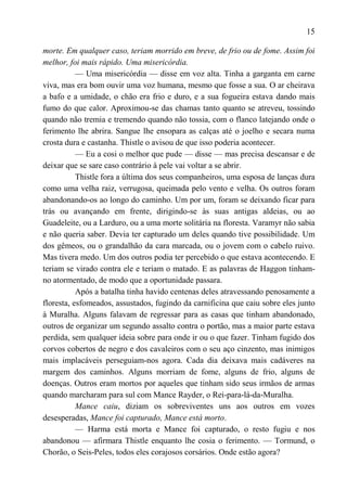 15

morte. Em qualquer caso, teriam morrido em breve, de frio ou de fome. Assim foi
melhor, foi mais rápido. Uma misericórdia.
           — Uma misericórdia — disse em voz alta. Tinha a garganta em carne
viva, mas era bom ouvir uma voz humana, mesmo que fosse a sua. O ar cheirava
a bafo e a umidade, o chão era frio e duro, e a sua fogueira estava dando mais
fumo do que calor. Aproximou-se das chamas tanto quanto se atreveu, tossindo
quando não tremia e tremendo quando não tossia, com o flanco latejando onde o
ferimento lhe abrira. Sangue lhe ensopara as calças até o joelho e secara numa
crosta dura e castanha. Thistle o avisou de que isso poderia acontecer.
           — Eu a cosi o melhor que pude — disse — mas precisa descansar e de
deixar que se sare caso contrário à pele vai voltar a se abrir.
           Thistle fora a última dos seus companheiros, uma esposa de lanças dura
como uma velha raiz, verrugosa, queimada pelo vento e velha. Os outros foram
abandonando-os ao longo do caminho. Um por um, foram se deixando ficar para
trás ou avançando em frente, dirigindo-se às suas antigas aldeias, ou ao
Guadeleite, ou a Larduro, ou a uma morte solitária na floresta. Varamyr não sabia
e não queria saber. Devia ter capturado um deles quando tive possibilidade. Um
dos gêmeos, ou o grandalhão da cara marcada, ou o jovem com o cabelo ruivo.
Mas tivera medo. Um dos outros podia ter percebido o que estava acontecendo. E
teriam se virado contra ele e teriam o matado. E as palavras de Haggon tinham-
no atormentado, de modo que a oportunidade passara.
           Após a batalha tinha havido centenas deles atravessando penosamente a
floresta, esfomeados, assustados, fugindo da carnificina que caiu sobre eles junto
à Muralha. Alguns falavam de regressar para as casas que tinham abandonado,
outros de organizar um segundo assalto contra o portão, mas a maior parte estava
perdida, sem qualquer ideia sobre para onde ir ou o que fazer. Tinham fugido dos
corvos cobertos de negro e dos cavaleiros com o seu aço cinzento, mas inimigos
mais implacáveis perseguiam-nos agora. Cada dia deixava mais cadáveres na
margem dos caminhos. Alguns morriam de fome, alguns de frio, alguns de
doenças. Outros eram mortos por aqueles que tinham sido seus irmãos de armas
quando marcharam para sul com Mance Rayder, o Rei-para-lá-da-Muralha.
           Mance caiu, diziam os sobreviventes uns aos outros em vozes
desesperadas, Mance foi capturado, Mance está morto.
           — Harma está morta e Mance foi capturado, o resto fugiu e nos
abandonou — afirmara Thistle enquanto lhe cosia o ferimento. — Tormund, o
Chorão, o Seis-Peles, todos eles corajosos corsários. Onde estão agora?
 