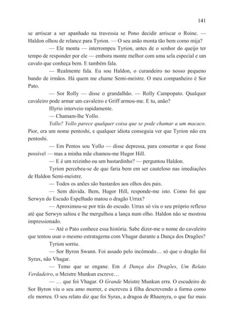 141

se arriscar a ser apanhado na travessia se Pono decidir arriscar o Roine. —
Haldon olhou de relance para Tyrion. — O seu anão monta tão bem como mija?
          — Ele monta — interrompeu Tyrion, antes de o senhor do queijo ter
tempo de responder por ele — embora monte melhor com uma sela especial e um
cavalo que conheça bem. E também fala.
          — Realmente fala. Eu sou Haldon, o curandeiro no nosso pequeno
bando de irmãos. Há quem me chame Semi-meistre. O meu companheiro é Sor
Pato.
          — Sor Rolly — disse o grandalhão. — Rolly Campopato. Qualquer
cavaleiro pode armar um cavaleiro e Griff armou-me. E tu, anão?
          Illyrio interveio rapidamente.
          — Chamam-lhe Yollo.
          Yollo? Yollo parece qualquer coisa que se pode chamar a um macaco.
Pior, era um nome pentoshi, e qualquer idiota conseguia ver que Tyrion não era
pentoshi.
          — Em Pentos sou Yollo — disse depressa, para consertar o que fosse
possível — mas a minha mãe chamou-me Hugor Hill.
          — E é um reizinho ou um bastardinho? — perguntou Haldon.
          Tyrion percebeu-se de que faria bem em ser cauteloso nas imediações
de Haldon Semi-meistre.
          — Todos os anões são bastardos aos olhos dos pais.
          — Sem dúvida. Bem, Hugor Hill, responde-me isto. Como foi que
Serwyn do Escudo Espelhado matou o dragão Urrax?
          — Aproximou-se por trás do escudo. Urrax só viu o seu próprio reflexo
até que Serwyn saltou e lhe mergulhou a lança num olho. Haldon não se mostrou
impressionado.
          — Até o Pato conhece essa história. Sabe dizer-me o nome do cavaleiro
que tentou usar o mesmo estratagema com Vhagar durante a Dança dos Dragões?
          Tyrion sorriu.
          — Sor Byron Swann. Foi assado pelo incômodo… só que o dragão foi
Syrax, não Vhagar.
          — Temo que se engane. Em A Dança dos Dragões, Um Relato
Verdadeiro, o Meistre Munkun escreve…
          — … que foi Vhagar. O Grande Meistre Munkun erra. O escudeiro de
Sor Byron viu o seu amo morrer, e escreveu à filha descrevendo a forma como
ele morreu. O seu relato diz que foi Syrax, a dragoa de Rhaenyra, o que faz mais
 