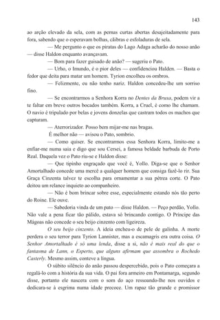 143

ao arção elevado da sela, com as pernas curtas abertas desajeitadamente para
fora, sabendo que o esperavam bolhas, cãibras e esfoladuras de sela.
           — Me pergunto o que os piratas do Lago Adaga acharão do nosso anão
— disse Haldon enquanto avançavam.
           — Bom para fazer guisado de anão? — sugeriu o Pato.
           — Urho, o Imundo, é o pior deles — confidenciou Halden. — Basta o
fedor que deita para matar um homem. Tyrion encolheu os ombros.
           — Felizmente, eu não tenho nariz. Haldon concedeu-lhe um sorriso
fino.
           — Se encontrarmos a Senhora Korra no Dentes da Bruxa, podem vir a
te faltar em breve outros bocados também. Korra, a Cruel, é como lhe chamam.
O navio é tripulado por belas e jovens donzelas que castram todos os machos que
capturam.
           — Aterrorizador. Posso bem mijar-me nas bragas.
           É melhor não — avisou o Pato, sombrio.
           — Como quiser. Se encontrarmos essa Senhora Korra, limito-me a
enfiar-me numa saia e digo que sou Cersei, a famosa beldade barbuda de Porto
Real. Daquela vez o Pato riu-se e Haldon disse:
           — Que tipinho engraçado que você é, Yollo. Diga-se que o Senhor
Amortalhado concede uma mercê a qualquer homem que consiga fazê-lo rir. Sua
Graça Cinzenta talvez te escolha para ornamentar a sua pétrea corte. O Pato
deitou um relance inquieto ao companheiro.
           — Não é bom brincar sobre esse, especialmente estando nós tão perto
do Roine. Ele ouve.
           — Sabedoria vinda de um pato — disse Haldon. — Peço perdão, Yollo.
Não vale a pena ficar tão pálido, estava só brincando contigo. O Príncipe das
Mágoas não concede o seu beijo cinzento com ligeireza.
           O seu beijo cinzento. A ideia encheu-o de pele de galinha. A morte
perdera o seu terror para Tyrion Lannister, mas a escamagris era outra coisa. O
Senhor Amortalhado é só uma lenda, disse a si, não é mais real do que o
fantasma de Lann, o Esperto, que alguns afirmam que assombra o Rochedo
Casterly. Mesmo assim, conteve a língua.
           O súbito silêncio do anão passou despercebido, pois o Pato começara a
regalá-lo com a história da sua vida. O pai fora armeiro em Pontamarga, segundo
disse, portanto ele nascera com o som do aço ressoando-lhe nos ouvidos e
dedicara-se à esgrima numa idade precoce. Um rapaz tão grande e promissor
 