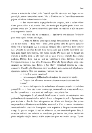 144

atraíra a atenção do velho Lorde Caswell, que lhe oferecera um lugar na sua
guarnição, mas o rapaz quisera mais. Vira o filho fracote de Caswell ser nomeado
pajem, escudeiro e finalmente cavaleiro.
          — Era um covardola esgalgado de cara chupada, mas o velho senhor
tinha quatro filhas e só aquele filho, de modo que ninguém podia dizer uma
palavra contra ele. Os outros escudeiros quase nem se atreviam a pôr um dedo
nele no pátio de treinos.
          — Mas você não era tão receoso. — Tyrion via com bastante facilidade
para onde aquela história se dirigia.
          — O meu pai fez-me uma espada longa para assinalar o décimo sexto
dia do meu nome — disse Pato — mas Lorent gostou tanto do aspecto dela que
ficou com a espada para si, e o sacana do meu pai não se atreveu a dizer-lhe que
não. Quando me queixei, Lorent disse-me na cara que a minha mão tinha sido
feita para pegar num martelo, não numa espada. De modo que fui buscar um
martelo e dei-lhe com ele até ficar com os dois braços e metade das costelas
partidas. Depois disso tive de sair da Campina o mais depressa possível.
Consegui atravessar o mar até à Companhia Dourada. Passei alguns anos como
aprendiz de ferreiro, mas depois o Sor Harry Strickland recebeu-me como
escudeiro. Quando o Griff mandou dizer rio abaixo que precisava de alguém que
ajudasse a treinar o filho com as armas, Harry enviou-me.
          — E Griff te armou cavaleiro?
          — Um ano depois. O Haldon Semi-meistre fez um sorriso astuto.
          — Porque é que não conta ao nosso pequeno amigo como arranjou
          o nome?
          — Um cavaleiro precisa de mais do que só o nome próprio — insistiu o
grandalhão — e, bem, estávamos num campo quando ele me armou cavaleiro, e
eu olhei para cima e vi uns patos, de modo que… ora, não terias.
          Logo depois do pôr-do-sol abandonaram a estrada para descansar num
pátio coberto de ervas daninhas ao lado de um velho poço de pedra. Tyrion saltou
para o chão, a fim de fazer desaparecer as cãibras das barrigas das pernas
enquanto Pato e Haldon davam de beber aos cavalos. Uma erva dura e castanha e
árvores daninhas brotavam dos espaços entre as pedras, e das paredes cobertas de
musgo do que em tempos poderia ter sido uma enorme mansão de pedra. Depois
de terem cuidado dos animais, os cavaleiros partilharam um jantar simples de
porco salgado e feijão branco e frio, empurrado para baixo com cerveja. Tyrion
 
