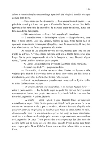 145

achou a comida simples uma mudança agradável em relação à comida rica que
comera com Illyrio.
          — Estas arcas que lhes trouxemos — disse enquanto mastigavam. — A
princípio pensei que fosse ouro para a Companhia Dourada, até ver Sor Rolly
içar uma delas para cima de um ombro. Se estivesse cheia de dinheiro, nunca lhe
teria pegado tão facilmente.
          — São só armaduras — disse o Pato, encolhendo os ombros.
          — E também roupa — interrompeu Haldon. — Roupa de corte, para
todo o nosso grupo. Boas lãs, veludos, mantos de seda. Uma pessoa não se
apresenta a uma rainha com roupa maltrapilha… nem de mãos vazias. O magíster
teve a bondade de nos fornecer presentes adequados.
          Ao nascer da Lua estavam de volta às selas, trotando para leste sob um
manto de estrelas. A velha estrada valiriana cintilava à frente deles como uma
longa fita de prata serpenteando através de bosques e vales. Durante algum
tempo, Tyrion Lannister sentiu-se quase em paz.
          — O Lomas Longstrider disse a verdade. A estrada é uma maravilha.
          — Lomas Longstrider? — perguntou o Pato.
          — Um escriba, há muito morto — disse Haldon. — Passou a vida
viajando pelo mundo e escrevendo sobre as terras que visitou em dois livros a
que chamou Maravilhas e Maravilhas Feitas Pelo Homem.
          — Um tio meu ofereceu-me quando eu era rapaz — disse Tyrion. —Li-
os até se desfazerem em pedaços.
          — Os deuses fizeram sete maravilhas, e os mortais fizeram nove —
citou o Semi-meistre. — Foi bastante ímpio da parte dos mortais fazerem mais
duas do que os deuses, mas pronto. As estradas de pedra de Valíria eram uma das
nove do Longstrider. A quinta, creio eu.
          — A quarta — disse Tyrion, o qual decorara todas as dezesseis
maravilhas em rapaz. O tio Gerion gostava de fazê-lo subir para cima da mesa
durante os banquetes e de o pôr a recitá-las. Gostava bastante daquilo, não
gostava? Estar ali em pé entre as bandejas com todos os olhos postos em mim,
demonstrando como era um anãozinho esperto. Ao longo de anos, mais tarde,
acariciara o sonho de um dia viajar pelo mundo e ver pessoalmente as maravilhas
de Longstrider. O Lorde Tywin pusera fim a essa esperança dez dias antes do
décimo sexto dia do nome do seu filho anão, quando Tyrion pedira para fazer
uma viagem pelas Nove Cidades Livres como os tios tinham feito na mesma
idade.
 