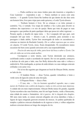 146

          — Podia confiar-se nos meus irmãos para não trazerem a vergonha à
Casa Lannister — respondera o pai. — Nunca nenhum se casou com uma
rameira. — E quando Tyrion fizera lhe lembrar de que dentro de dez dias seria
um homem feito, livre para viajar para onde quisesse, o Lorde Tywin dissera:
          — Nenhum homem é livre. Só as crianças e os tolos pensam o
contrário. Vai, à vontade. Usa roupa de retalhos e faz o pino para divertir os
senhores das especiarias e os reis do queijo. Basta que trate de pagar as suas
passagens e que ponhas de parte quailquer ideia que possa ter sobre regressar. —
Perante aquilo, o desafio do rapaz ruíra. — Se é ocupação útil que quer, será
ocupação útil que terás — dissera o pai. E, portanto, para assinalar a sua
passagem à idade adulta, Tyrion fora encarregado de todos os escoadouros e
cisternas no interior do Rochedo Casterly. Ele se calhar esperava que eu caísse
em alguma. O Lorde Tywin, nisso, ficara desapontado. Os escoadouros nunca
escoaram tão bem como quando estiveram sob a sua responsabilidade.
          Preciso de uma taça de vinho, para lavar da boca o sabor a Tywin. Um
odre de vinho me serviria ainda melhor.
          Cavalgaram a noite inteira, com Tyrion dormindo aos arrancos,
cochilando contra o arção e acordando de repente. De vez em quando, começava
a deslizar da sela para o lado, mas Sor Rolly deitava-lhe uma mão e voltava a
endireitá-lo. Pela madrugada, as pernas do anão doíam e as suas nádegas estavam
esfoladas e em carne viva.
          Foi só no dia seguinte que chegaram ao local de Ghoyan Drohe, mesmo
ao lado do rio.
          — O lendário Roine — disse Tyrion, quando vislumbrou o lento e
verde curso de água do cume de uma elevação.
          — O Pequeno Roine — disse o Pato.
          — É isso, sim. — Um rio bastante agradável suponho, mas o ramo
menor do Tridente tem o dobro da largura e todos os três correm mais depressa.
A cidade não era mais impressionante. Ghoyan Drohe nunca foi grande, segundo
Tyrion recordava das suas histórias, mas foi um lugar bonito, verde e florescente,
uma cidade de canais e fontanários. Até à guerra. Até à chegada dos dragões.
Mil anos mais tarde, os canais estavam afogados em ervas daninhas e lama, e
lagoas de água estagnada geravam enxames de moscas. As pedras quebradas de
templos e palácios estavam afundando-se de regresso a terra, e velhos salgueiros
nodosos cresciam densos ao longo das margens do rio.
 