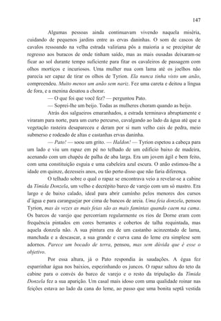 147

          Algumas pessoas ainda continuavam vivendo naquela miséria,
cuidando de pequenos jardins entre as ervas daninhas. O som de cascos de
cavalos ressoando na velha estrada valiriana pôs a maioria a se precipitar de
regresso aos buracos de onde tinham saído, mas as mais ousadas deixaram-se
ficar ao sol durante tempo suficiente para fitar os cavaleiros de passagem com
olhos mortiços e incuriosos. Uma mulher nua com lama até os joelhos não
parecia ser capaz de tirar os olhos de Tyrion. Ela nunca tinha visto um anão,
compreendeu. Muito menos um anão sem nariz. Fez uma careta e deitou a língua
de fora, e a menina desatou a chorar.
          — O que foi que você fez? — perguntou Pato.
          — Soprei-lhe um beijo. Todas as mulheres choram quando as beijo.
          Atrás dos salgueiros emaranhados, a estrada terminava abruptamente e
viraram para norte, para um curto percurso, cavalgando ao lado da água até que a
vegetação rasteira desapareceu e deram por si num velho cais de pedra, meio
submerso e rodeado de altas e castanhas ervas daninha.
          — Pato! — soou um grito. — Haldon! — Tyrion espetou a cabeça para
um lado e viu um rapaz em pé no telhado de um edifício baixo de madeira,
acenando com um chapéu de palha de aba larga. Era um jovem ágil e bem feito,
com uma constituição esguia e uma cabeleira azul escura. O anão estimou-lhe a
idade em quinze, dezesseis anos, ou tão perto disso que não faria diferença.
          O telhado sobre o qual o rapaz se encontrava veio a revelar-se a cabine
da Tímida Donzela, um velho e decrépito barco de varejo com um só mastro. Era
largo e de baixo calado, ideal para abrir caminho pelos menores dos cursos
d‘água e para caranguejar por cima de bancos de areia. Uma feia donzela, pensou
Tyrion, mas às vezes as mais feias são as mais famintas quando caem na cama.
Os barcos de varejo que percorriam regularmente os rios de Dorne eram com
frequência pintados em cores berrantes e cobertos de talha requintada, mas
aquela donzela não. A sua pintura era de um castanho acinzentado de lama,
manchada e a descascar, a sua grande e curva cana do leme era simplese sem
adornos. Parece um bocado de terra, pensou, mas sem dúvida que é esse o
objetivo.
          Por essa altura, já o Pato respondia às saudações. A égua fez
esparrinhar água nos baixios, espezinhando os juncos. O rapaz saltou do teto da
cabine para o convés do barco de varejo e o resto da tripulação da Tímida
Donzela fez a sua aparição. Um casal mais idoso com uma qualidade roinar nas
feições estava ao lado da cana do leme, ao passo que uma bonita septã vestida
 