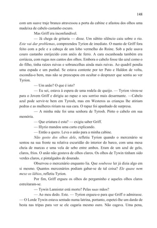 148

com um suave traje branco atravessou a porta da cabine e afastou dos olhos uma
madeixa de cabelo castanho escuro.
           Mas Griff era inconfundível.
           — Já chega de gritaria — disse. Um súbito silêncio caiu sobre o rio.
Este vai dar problemas, compreendeu Tyrion de imediato. O manto de Griff fora
feito com a pele e a cabeça de um lobo vermelho do Roine. Sob a pele usava
couro castanho enrijecido com anéis de ferro. A cara escanhoada também era
coriácea, com rugas nos cantos dos olhos. Embora o cabelo fosse tão azul como o
do filho, tinha raízes ruivas e sobrancelhas ainda mais ruivas. Ao quadril pendia
uma espada e um punhal. Se estava contente por ter Pato e Haldon de volta,
escondia-o bem, mas não se preocupou em ocultar o desprazer que sentiu ao ver
Tyrion.
           — Um anão? O que é isto?
           — Eu sei, estava à espera de uma rodela de queijo. — Tyrion virou-se
para o Jovem Griff e dirigiu ao rapaz o seu sorriso mais desarmante. —Cabelo
azul pode servir-te bem em Tyrosh, mas em Westeros as crianças lhe atiriam
pedras e as mulheres ririam na sua cara. O rapaz foi apanhado de surpresa.
           — A minha mãe foi uma senhora de Tyrosh. Pinto o cabelo em sua
memória.
           — Que criatura é esta? — exigiu saber Griff.
           — Illyrio mandou uma carta explicando.
           — Então a quero. Leva o anão para a minha cabine.
           Não gosto dos olhos dele, refletiu Tyrion quando o mercenário se
sentou na sua frente na relativa escuridão do interior do barco, com uma mesa
cheia de marcas e uma vela de sebo entre ambos. Eram de um azul de gelo,
claros, frios. O anão não gostava de olhos claros. Os olhos de Tywin tinham sido
verdes claros, e pintalgados de dourado.
           Observou o mercenário enquanto lia. Que soubesse ler já dizia algo em
si mesmo. Quantos mercenários podiam gabar-se de tal coisa? Ele quase nem
mexe os lábios, refletiu Tyrion.
           Por fim, Griff ergueu os olhos do pergaminho e aqueles olhos claros
estreitaram-se.
           — Tywin Lannister está morto? Pelas suas mãos?
           — Ao meu dedo. Este. — Tyrion ergueu-o para que Griff o admirasse.
— O Lorde Tywin estava sentado numa latrina, portanto, espetei-lhe um dardo de
besta nas tripas para ver se ele cagaria mesmo ouro. Não cagava. Uma pena,
 