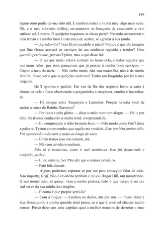 149

algum ouro podia ter-me sido útil. E também matei a minha mãe, algo mais cedo.
Oh, e o meu sobrinho Joffrey, envenenei-o no banquete de casamento e vi-o
sufocar até à morte. O queijeiro esqueceu-se dessa parte? Pretendo acrescentar o
meu irmão e a minha irmã à lista antes de acabar, se agradar à sua rainha.
          — Agradar-lhe? Terá Illyrio perdido o juízo? Porque é que ele imagina
que Sua Graça aceitará os serviços de um confesso regicida e traidor? Uma
questão pertinente, pensou Tyrion, mas o que disse foi:
          — O rei que matei estava sentado no trono dela, e todos aqueles que
traí eram leões, por isso, parece-me que já prestei à rainha bons serviços. —
Coçou o toco do nariz. — Não tenha medo, não vou matar-lhe, não é da minha
família. Posso ver o que o queijeiro escreveu? Tenho um fraquinho por ler a meu
respeito.
          Griff ignorou o pedido. Em vez de lhe dar resposta levou a carta à
chama da vela e ficou observando o pergaminho a enegrecer, enrolar e incendiar-
se.
          — Há sangue entre Targaryen e Lannister. Porque haveria você de
apoiar a causa da Rainha Daenerys?
          — Por ouro e pela glória — disse o anão num tom alegre. — Oh, e por
ódio. Se tivesse conhecido a minha irmã, compreenderia.
          — Eu compreendo o ódio bastante bem. — Pelo modo como Griff disse
a palavra, Tyrion compreendeu que aquilo era verdade. Este também jantou ódio.
Foi aquecendo-o durante a noite ao longo de anos.
          — Então temos isso em comum, sor.
          — Não sou cavaleiro nenhum.
          Não só é mentiroso, como é mal mentiroso. Isso foi desastrado e
estúpido, senhor.
          — E, no entanto, Sor Pato diz que o armou cavaleiro.
          — Pato fala demais.
          — Alguns poderiam espantar-se por um pato conseguir falar de todo.
Não importa, Griff. Não é cavaleiro nenhum e eu sou Hugor Hill, um monstrinho.
O seu monstrinho, se quiser. Tem a minha palavra, tudo o que desejo é ser um
leal servo da sua rainha dos dragões.
          — E como é que propõe servi-la?
          — Com a língua. — Lambeu os dedos, um por um. — Posso dizer a
Sua Graça como a minha querida irmã pensa, se é que é possível chamar aquilo
pensar. Posso dizer aos seus capitães qual a melhor maneira de derrotar o meu
 