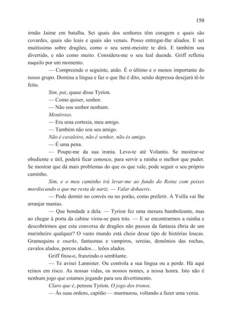 150

irmão Jaime em batalha. Sei quais dos senhores têm coragem e quais são
covardes, quais são leais e quais são venais. Posso entregar-lhe aliados. E sei
muitíssimo sobre dragões, como o seu semi-meistre te dirá. E também sou
divertido, e não como muito. Considera-me o seu leal duende. Griff refletiu
naquilo por um momento.
          — Compreende o seguinte, anão. É o último e o menos importante do
nosso grupo. Domina a língua e faz o que lhe é dito, senão depressa desejará tê-lo
feito.
          Sim, pai, quase disse Tyrion.
          — Como quiser, senhor.
          — Não sou senhor nenhum.
          Mentiroso.
          — Era uma cortesia, meu amigo.
          — Também não sou seu amigo.
          Não é cavaleiro, não é senhor, não és amigo.
          — É uma pena.
          — Poupe-me da sua ironia. Levo-te até Volantis. Se mostrar-se
obediente e útil, poderá ficar conosco, para servir a rainha o melhor que puder.
Se mostrar que dá mais problemas do que os que vale, pode seguir o seu próprio
caminho.
          Sim, e o meu caminho irá levar-me ao fundo do Roine com peixes
mordiscando o que me resta de nariz. — Valar dohaeris.
          — Pode dormir no convés ou no porão, como preferir. A Ysilla vai lhe
arranjar mantas.
          — Que bondade a dela. — Tyrion fez uma mesura bamboleante, mas
ao chegar à porta da cabine virou-se para trás. — E se encontrarmos a rainha e
descobrirmos que esta conversa de dragões não passou da fantasia ébria de um
marinheiro qualquer? O vasto mundo está cheio desse tipo de histórias loucas.
Gramequins e snarks, fantasmas e vampiros, sereias, demônios das rochas,
cavalos alados, porcos alados… leões alados.
          Griff fitou-o, franzindo o semblante.
          — Te avisei Lannister. Ou controla a sua língua ou a perde. Há aqui
reinos em risco. As nossas vidas, os nossos nomes, a nossa honra. Isto não é
nenhum jogo que estamos jogando para seu divertimento.
          Claro que é, pensou Tyrion. O jogo dos tronos.
          — Às suas ordens, capitão — murmurou, voltando a fazer uma venia.
 