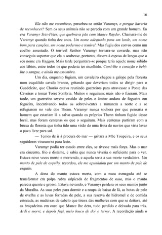 16

          Ela não me reconhece, percebeu-se então Varamyr, e porque haveria
de reconhecer? Sem os seus animais não se parecia com um grande homem. Eu
era Varamyr Seis-Peles, que quebrava pão com Mance Rayder. Chamara-me de
Varamyr quando tinha dez anos. Um nome adequado para um lorde, um nome
bom para canções, um nome poderoso e temível. Mas fugiu dos corvos como um
coelho assustado. O terrível Senhor Varamyr tornara-se covarde, mas não
conseguia suportar que ela o soubesse, portanto, dissera à esposa de lanças que o
seu nome era Haggon. Mais tarde perguntara-se porque teria aquele nome subido
aos lábios, entre todos os que poderia ter escolhido. Comi-lhe o coração e bebi-
lhe o sangue, e ainda me assombra.
          Um dia, enquanto fugiam, um cavaleiro chegou a galope pela floresta
num esquálido cavalo branco, gritando que deveriam todos se dirigir para o
Guadeleite, que Chorão estava reunindo guerreiros para atravessar a Ponte das
Caveiras e tomar Torre Sombria. Muitos o seguiram; mais não o fizeram. Mais
tarde, um guerreiro severo vestido de peles e âmbar andara de fogueira em
fogueira, incentivando todos os sobreviventes a rumarem a norte e a se
refugiarem no vale dos Thenn. Varamyr nunca soubera por que pensaria o
homem que estariam lá a salvo quando os próprios Thenn tinham fugido desse
local, mas foram centenas os que o seguiram. Mais centenas partiram com a
bruxa da floresta que tinha tido uma visão de uma frota de navios que viria levar
o povo livre para sul.
          — Temos de ir à procura do mar — gritara a Mãe Toupeira, e os seus
seguidores viraram-se para leste.
          Varamyr podia ter estado entre eles, se tivesse mais força. Mas o mar
era cinzento, frio e distante, e sabia que nunca viveria o suficiente para o ver.
Estava nove vezes morto e morrendo, e aquela seria a sua morte verdadeira. Um
manto de pele de esquilo, recordou, ele me apunhalou por um manto de pele de
esquilo.
          A dona do manto estava morta, com a nuca esmagada até se
transformar em polpa rubra salpicada de fragmentos de osso, mas o manto
parecia quente e grosso. Estava nevando, e Varamyr perdera os seus mantos junto
da Muralha. As suas peles para dormir e a roupa de baixo de lã, as botas de pele
de ovelha e as luvas forradas de pele, a sua reserva de hidromel e de comida
estocada, as madeixas de cabelo que tirava das mulheres com que se deitava, até
as braçadeiras em ouro que Mance lhe dera, tudo perdido e deixado para trás.
Ardi e morri, e depois fugi, meio louco de dor e terror. A recordação ainda o
 