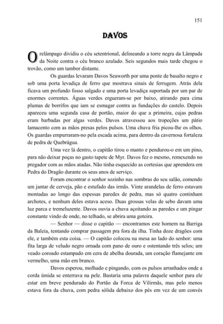 151

                                  DAVOS


O      relâmpago dividiu o céu setentrional, delineando a torre negra da Lâmpada
       da Noite contra o céu branco azulado. Seis segundos mais tarde chegou o
trovão, como um tambor distante.
            Os guardas levaram Davos Seaworth por uma ponte de basalto negro e
sob uma porta levadiça de ferro que mostrava sinais de ferrugem. Atrás dela
ficava um profundo fosso salgado e uma porta levadiça suportada por um par de
enormes correntes. Águas verdes ergueram-se por baixo, atirando para cima
plumas de borrifos que iam se esmagar contra as fundações do castelo. Depois
apareceu uma segunda casa de portão, maior do que a primeira, cujas pedras
eram barbadas por algas verdes. Davos atravessou aos tropeções um pátio
lamacento com as mãos presas pelos pulsos. Uma chuva fria picou-lhe os olhos.
Os guardas empurraram-no pela escada acima, para dentro da cavernosa fortaleza
de pedra de Quebrágua.
            Uma vez lá dentro, o capitão tirou o manto e pendurou-o em um pino,
para não deixar poças no gasto tapete de Myr. Davos fez o mesmo, remexendo no
pregador com as mãos atadas. Não tinha esquecido as cortesias que aprendera em
Pedra do Dragão durante os seus anos de serviço.
            Foram encontrar o senhor sozinho nas sombras do seu salão, comendo
um jantar de cerveja, pão e estufado das irmãs. Vinte arandelas de ferro estavam
montadas ao longo das espessas paredes de pedra, mas só quatro continham
archotes, e nenhum deles estava aceso. Duas grossas velas de sebo davam uma
luz parca e tremeluzente. Davos ouvia a chuva açoitando as paredes e um pingar
constante vindo de onde, no telhado, se abrira uma goteira.
            — Senhor — disse o capitão — encontramos este homem na Barriga
da Baleia, tentando comprar passagem pra fora da ilha. Tinha doze dragões com
ele, e também esta coisa. — O capitão colocou na mesa ao lado do senhor: uma
fita larga de veludo negro ornada com pano de ouro e ostentando três selos; um
veado coroado estampado em cera de abelha dourada, um coração flamejante em
vermelho, uma mão em branco.
            Davos esperou, molhado e pingando, com os pulsos arranhados onde a
corda úmida se enterrava na pele. Bastaria uma palavra daquele senhor para ele
estar em breve pendurado do Portão da Forca de Vilirmãs, mas pelo menos
estava fora da chuva, com pedra sólida debaixo dos pés em vez de um convés
 