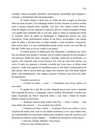 152

oscilante. Estava ensopado, dolorido e descomposto, perturbado pelo desgosto e
a traição, e mortalmente farto de tempestades.
           O senhor limpou a boca com as costas da mão e pegou na fita para
observar mais de perto. Um relâmpago brilhou lá fora, fazendo as seteiras cintilar
azuis e brancas durante meio segundo. Um, dois, três, quatro, contou Davos,
antes de chegar o trovão. Quando se silenciou, pôs-se à escuta do gotejar da água
e do rugido mais indistinto sob os seus pés, onde as ondas se esmagavam contra
os enormes arcos de pedra de Quebrágua e rodopiavam através das suas
masmorras. Podia perfeitamente acabar lá em baixo, acorrentado a um úmido
chão de pedra e deixado para se afogar quando a maré invadisse a masmorra.
Não, tentou dizer a si, um contrabandista podia morrer assim, mas um Mão do
Rei não. Valho mais se ele me vender à sua rainha.
           O senhor passou os dedos pela fita, franzindo o semblante aos selos.
Era um homem feio, grande e carnudo, com os ombros espessos de um remador e
sem pescoço. Barba por fazer, irregular e grisalha, cobria-lhe as bochechas e o
queixo, com manchas onde crescia branca. Por cima de uma testa maciça, era
calvo. O nariz era grumoso e tornado vermelho por veias rotas, os labios eram
grossos, e tinha uma espécie de membrana entre os três dedos intermediarios da
mão direita. Davos ouvira dizer que alguns dos senhores das Três Irmãs tinham
mãos e pés membranosos, mas sempre encarara a história como mais um relato
de marinheiros.
           O senhor recostou-se.
           — Cortem as cordas — disse — e descalçem essas luvas. Quero ver
suas mãos.
           O capitão fez o que lhe era dito. Quando puxou para cima a mutilada
mão esquerda do cativo, o relâmpago voltou a brilhar, derramando a sombra dos
dedos encurtados de Davos Seaworth sobre a cara rude e brutal de Godric
Borrell, Senhor de Irmã Doce.
           — Qualquer homem pode roubar uma fita — disse o senhor — mas
esses dedos não mentem. — É o cavaleiro das cebolas.
           — Chamam-me disso, senhor. — O próprio Davos era senhor, e já era
cavaleiro há muitos anos, mas no seu íntimo continuava a ser o que sempre fora,
um contrabandista de nascimento plebeu que comprara o grau de cavaleiro com
um porão de cebolas e peixe salgado. — Também me chamam de coisas piores.
           — Pois sim. Traidor. Rebelde. Vira-casaca.
           Irritou-se com a última palavra.
 
