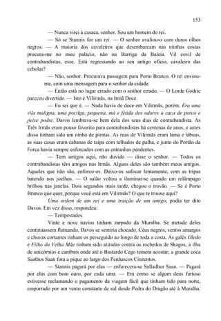 153

          — Nunca virei à casaca, senhor. Sou um homem do rei.
          — Só se Stannis for um rei. — O senhor avaliou-o com duros olhos
negros. — A maioria dos cavaleiros que desembarcam nas minhas costas
procura-me no meu palácio, não na Barriga da Baleia. Vil covil de
contrabandistas, esse. Está regressando ao seu antigo ofício, cavaleiro das
cebolas?
          — Não, senhor. Procurava passagem para Porto Branco. O rei enviou-
         me, com uma mensagem para o senhor da cidade.
          — Então está no lugar errado com o senhor errado. — O Lorde Godric
pareceu divertido. — Isto é Vilirmãs, na Irmã Doce.
          — Eu sei que é. — Nada havia de doce em Vilirmãs, porém. Era uma
vila maligna, uma pocilga, pequena, má e fétida dos odores a caca de porco e
peixe podre. Davos lembrava-se bem dela dos seus dias de contrabandista. As
Três Irmãs eram pouso favorito para contrabandistas há centenas de anos, e antes
disso tinham sido um ninho de piratas. As ruas de Vilirmãs eram lama e tábuas,
as suas casas eram cabanas de taipa com telhados de palha, e junto do Portão da
Forca havia sempre enforcados com as entranhas pendentes.
          — Tem amigos aqui, não duvido — disse o senhor. — Todos os
contrabandistas têm amigos nas Irmãs. Alguns deles são também meus amigos.
Aqueles que não são, enforco-os. Deixo-os sufocar lentamente, com as tripas
batendo nos joelhos. — O salão voltou a iluminar-se quando um relâmpago
brilhou nas janelas. Dois segundos mais tarde, chegou o trovão. — Se é Porto
Branco que quer, porque você está em Vilirmãs? O que te trouxe aqui?
          Uma ordem de um rei e uma traição de um amigo, podia ter dito
Davos. Em vez disso, respondeu:
          — Tempestades.
          Vinte e nove navios tinham zarpado da Muralha. Se metade deles
continuassem flutuando, Davos se sentiria chocado. Céus negros, ventos amargos
e chuvas cortantes tinham os perseguido ao longo de toda a costa. As galés Oledo
e Filho da Velha Mãe tinham sido atiradas contra os rochedos de Skagos, a ilha
de unicórnios e canibais onde até o Bastardo Cego temera acostar; a grande coca
Saathos Saan fora a pique ao largo dos Penhascos Cinzentos.
          — Stannis pagará por elas — enfurecera-se Salladhor Saan. — Pagará
por elas com bom ouro, por cada uma. — Era como se algum deus furioso
estivesse reclamando o pagamento da viagem fácil que tinham tido para norte,
empurrado por um vento constante de sul desde Pedra do Dragão até à Muralha.
 