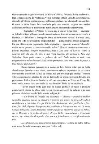 154

Outra tormenta rasgara o velame da Farta Colheita, forçando Salla a rebocá-la.
Dez léguas ao norte da Atalaia da Viúva os mares tinham voltado a encapelar-se,
atirando a Colheita contra uma das galés que a rebocava e afundando-as a ambas.
O resto da frota lisena fora espalhada pelo mar estreito. Alguns dos navios
acabariam por ir dar a um ou outro porto. Outros nunca mais seriam vistos.
           — Salladhor, o Pedinte, foi isso o que o seu rei fez de mim — queixara-
se Salladhor Saan a Davos quando os restos da sua frota atravessaram coxeando a
Dentada. — Salladhor, o Esmagado. Onde estão os meus navios? E o meu ouro,
onde está todo o ouro que me foi prometido? — quando Davos tentara assegurar-
lhe que obteria o seu pagamento, Salla explodira. — Quando, quando? Amanhã,
na lua nova, quando o cometa vermelho voltar? Ele está prometendo-me ouro e
pedras preciosas, sempre prometendo, mas o seu ouro eu não vi. Tenho a
palavra dele, diz ele, oh, sim, a sua régia palavra, ele escreve-a. Será que
Salladhor Saan pode comer a palavra do rei? Pode matar a sede com
pergaminhos e selos de cera? Pode atirar promessas para uma cama de penas e
fodê-las até guincharem?
           Davos tentara persuadi-lo a manter-se fiel. Fizera notar que se Salla
abandonasse Stannis e a sua causa, abandonava todas as esperanças de receber o
ouro que lhe era devido. Afinal de contas, não era provável que um Rei Tommen
vitorioso pagasse as dívidas do seu tio derrotado. A única esperança de Salla era
permanecer leal a Stannis Baratheon até este conquistar o Trono de Ferro. De
outro modo, nunca veria um tostão do seu dinheiro. Tinha de ter paciência.
           Talvez algum lorde com mel na língua pudesse ter feito o príncipe
pirata liseno mudar de ideia, mas Davos era um cavaleiro de cebolas e as suas
palavras só tinham levado Salla a nova indignação.
           — Em Pedra do Dragão tive paciência — dissera — quando a mulher
vermelha queimou deuses de madeira e homens aos gritos. Ao longo de todo o
caminho até à Muralha, tive paciência. Em Atalaialeste, tive paciência e frio,
tanto frio. Bah, digo eu. Bah para a tua paciência, e bah para o seu rei. Os meus
homens têm fome. Estão desejando voltar a foder as mulheres, contar os filhos,
ver os Degraus e os jardins de prazer de Lys. Gelo e tempestades e promessas
vazias, isto não estão desejando. Este norte é frio demais, e está ficando mais
frio.
           Eu sabia que este dia chegaria, pensou Davos. Gostava do velho patife,
mas nunca fui suficientemente tolo para confiar nele.
 
