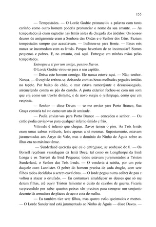 155

           — Tempestades. — O Lorde Godric pronunciou a palavra com tanto
carinho como outro homem poderia pronunciar o nome da sua amante. — As
tempestades já eram sagradas nas Irmãs antes da chegada dos ândalos. Os nossos
deuses de antigamente eram a Senhora das Ondas e o Senhor dos Céus. Faziam
tempestades sempre que acasalavam. — Inclinou-se para frente. — Esses reis
nunca se incomodam com as Irmãs. Porque haveriam de se incomodar? Somos
pequenos e pobres. E, no entanto, está aqui. Entregue em minhas mãos pelas
tempestades.
           Entregue a ti por um amigo, pensou Davos.
           O Lorde Godric virou-se para o seu capitão.
           — Deixa este homem comigo. Ele nunca esteve aqui. — Não, senhor.
Nunca. — O capitão retirou-se, deixando com as botas molhadas pegadas úmidas
no tapete. Por baixo do chão, o mar estava rumorejante e desassossegado,
arremetendo contra os pés do castelo. A porta exterior fechou-se com um som
que era como um trovão distante, e de novo surgiu o relâmpago, como que em
resposta.
           — Senhor — disse Davos — se me enviar para Porto Branco, Sua
Graça contaria tal ato como um ato de amizade.
           — Podia enviar-vos para Porto Branco — concedeu o senhor. — Ou
então podia enviar-vos para qualquer inferno úmido e frio.
           Vilirmãs é inferno que chegue. Davos temeu o pior. As Três Irmãs
eram umas cabras volúveis, leais apenas a si mesmas. Supostamente, estavam
juramentadas aos Arryn do Vale, mas o domínio do Ninho de Águia sobre as
ilhas era no máximo tênue.
            — Sunderland quereria que eu o entregasse, se soubesse de tí. — Os
Borrell recebiam vassalagem da Irmã Doce, tal como os Longthorpe da Irmã
Longa e os Torrent da Irmã Pequena; todos estavam juramentados a Triston
Sunderland, o Senhor das Três Irmãs. — O venderia à rainha, por um pote
daquele ouro Lannister. O pobre do homem precisa de cada dragão, com sete
filhos todos decididos a serem cavaleiros. — O lorde pegou numa colher de pau e
voltou a atacar o estufado. — Eu costumava amaldiçoar os deuses que só me
deram filhas, até ouvir Triston lamentar o custo de cavalos de guerra. Ficaria
surpreendido por saber quantos peixes são precisos para comprar um conjunto
decente de armadura de placas de aço e cota de malha.
           — Eu também tive sete filhos, mas quatro estão queimados e mortos.
— O Lorde Sunderland está juramentado ao Ninho de Águia — disse Davos. —
 