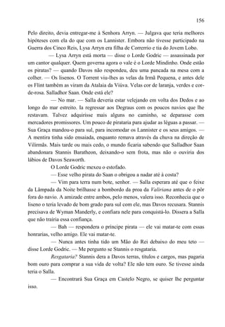 156

Pelo direito, devia entregar-me à Senhora Arryn. — Julgava que teria melhores
hipóteses com ela do que com os Lannister. Embora não tivesse participado na
Guerra dos Cinco Reis, Lysa Arryn era filha de Correrrio e tia do Jovem Lobo.
           — Lysa Arryn está morta — disse o Lorde Godric — assassinada por
um cantor qualquer. Quem governa agora o vale é o Lorde Mindinho. Onde estão
os piratas? — quando Davos não respondeu, deu uma pancada na mesa com a
colher. — Os lisenos. O Torrent viu-lhes as velas da Irmã Pequena, e antes dele
os Flint também as viram da Atalaia da Viúva. Velas cor de laranja, verdes e cor-
de-rosa. Salladhor Saan. Onde está ele?
            — No mar. — Salla deveria estar velejando em volta dos Dedos e ao
longo do mar estreito. Ia regressar aos Degraus com os poucos navios que lhe
restavam. Talvez adquirisse mais alguns no caminho, se deparasse com
mercadores promissores. Um pouco de pirataria para ajudar as léguas a passar. —
Sua Graça mandou-o para sul, para incomodar os Lannister e os seus amigos. —
A mentira tinha sido ensaiada, enquanto remava através da chuva na direção de
Vilirmãs. Mais tarde ou mais cedo, o mundo ficaria sabendo que Salladhor Saan
abandonara Stannis Baratheon, deixando-o sem frota, mas não o ouviria dos
lábios de Davos Seaworth.
            O Lorde Godric mexeu o estofado.
            — Esse velho pirata do Saan o obrigou a nadar até à costa?
            — Vim para terra num bote, senhor. — Salla esperara até que o feixe
da Lâmpada da Noite brilhasse a bombordo da proa da Valiriana antes de o pôr
fora do navio. A amizade entre ambos, pelo menos, valera isso. Reconhecia que o
liseno o teria levado de bom grado para sul com ele, mas Davos recusara. Stannis
precisava de Wyman Manderly, e confiara nele para conquistá-lo. Dissera a Salla
que não trairia essa confiança.
            — Bah — respondera o príncipe pirata — ele vai matar-te com essas
honrarias, velho amigo. Ele vai matar-te.
            — Nunca antes tinha tido um Mão do Rei debaixo do meu teto —
disse Lorde Godric. — Me pergunto se Stannis o resgataria.
            Resgataria? Stannis dera a Davos terras, títulos e cargos, mas pagaria
bom ouro para comprar a sua vida de volta? Ele não tem ouro. Se tivesse ainda
teria o Salla.
            — Encontrará Sua Graça em Castelo Negro, se quiser lhe perguntar
isso.
 