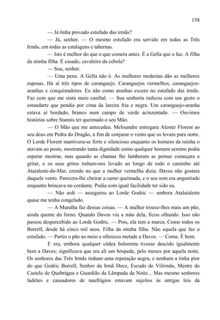 158

           — Já tínha provado estufado das irmãs?
           — Já, senhor. — O mesmo estufado era servido em todas as Três
Irmãs, em todas as estalagens e tabernas.
           — Isto é melhor do que o que comera antes. É a Gella que o faz. A filha
da minha filha. É casado, cavaleiro da cebola?
           — Sou, senhor.
           — Uma pena. A Gella não é. As mulheres modestas dão as melhores
esposas. Há aí três tipos de caranguejo. Caranguejos vermelhos, caranguejos-
aranhas e conquistadores. Eu não como aranhas exceto no estufado das irmãs.
Faz com que me sinta meio canibal. — Sua senhoria indicou com um gesto o
estandarte que pendia por cima da lareira fria e negra. Um caranguejo-aranha
estava aí bordado, branco num campo de verde acinzentado. — Ouvimos
histórias sobre Stannis ter queimado o seu Mão.
           — O Mão que me antecedeu. Melisandre entregara Alester Florent ao
seu deus em Pedra do Dragão, a fim de conjurar o vento que os levara para norte.
O Lorde Florent mantivera-se forte e silencioso enquanto os homens da rainha o
atavam ao poste, mostrando tanta dignidade como qualquer homem seminu podia
esperar mostrar, mas quando as chamas lhe lamberam as pernas começara a
gritar, e os seus gritos tinham-nos levado ao longo de todo o caminho até
Ataialeste-do-Mar, crendo no que a mulher vermelha dizia. Davos não gostara
daquele vento. Parecera-lhe cheirar a carne queimada, e o seu som era angustiado
enquanto brincava no cordame. Podia com igual facilidade ter sido eu.
           — Não ardi — assegurou ao Lorde Godric — embora Atalaialeste
quase me tenha congelado.
           — A Muralha faz dessas coisas. — A mulher trouxe-lhes mais um pão,
ainda quente do forno. Quando Davos viu a mão dela, ficou olhando. Isso não
passou despercebido ao Lorde Godric. — Pois, ela tem a marca. Como todos os
Borrell, desde há cinco mil anos. Filha da minha filha. Não aquela que faz o
estufado. — Partiu o pão ao meio e ofereceu metade a Davos. — Coma. É bom.
           E era, embora qualquer côdea bolorenta tivesse descido igualmente
bem a Davos; significava que era ali um hóspede, pelo menos por aquela noite.
Os senhores das Três Irmãs tinham uma reputação negra, e nenhum a tinha pior
do que Godric Borrell, Senhor da Irmã Doce, Escudo de Vilirmãs, Mestre do
Castelo de Quebrágua e Guardião da Lâmpada da Noite... Mas mesmo senhores
ladrões e causadores de naufrágios estavam sujeitos às antigas leis da
 