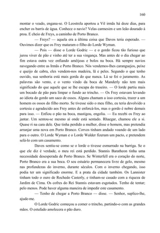 160

montar o veado, engana-se. O Leostrela aportou a Vil irmãs há doze dias, para
encher os barris de água. Conhece o navio? Velas carmesim e um leão dourado à
proa. E cheio de Freys, a caminho de Porto Branco.
          — Freys? — aquela era a última coisa que Davos teria esperado. —
Ouvimos dizer que os Frey mataram o filho do Lorde Wyman.
          — Pois — disse o Lorde Godric — e o gordo ficou tão furioso que
jurou viver de pão e vinho até ter a sua vingança. Mas antes de o dia chegar ao
fim estava outra vez enfiando amêijoas e bolos na boca. Há sempre navios
navegando entre as Irmãs e Porto Branco. Nós vendemos-lhes caranguejos, peixe
e queijo de cabra, eles vendem-nos madeira, lã e peles. Segundo o que tenho
ouvido, sua senhoria está mais gorda do que nunca. Lá se foi o juramento. As
palavras são vento, e o vento vindo da boca de Manderly não tem mais
significado do que aquele que se lhe escapa do traseiro. — O lorde partiu mais
um bocado de pão para limpar o fundo ao trincho. — Os Frey estavam levando
ao idiota do gordo um saco de ossos. Alguns chamam a isso cortesia, trazer a um
homem os ossos do filho morto. Se tivesse sido o meu filho, eu teria devolvido a
cortesia e agradecido aos Frey antes de enforcá-los, mas o gordo é nobre demais
para isso. — Enfiou o pão na boca, mastigou, engoliu. — Eu recebi os Frey ao
jantar. Um sentou-se mesmo aí onde está sentado. Rhaegar, chamou ele a si.
Quase ri na cara dele. Que tinha perdido a mulher, disse o homem, mas pretendia
arranjar uma nova em Porto Branco. Corvos tinham andado voando de um lado
para o outro. O Lorde Wyman e o Lorde Walder fizeram um pacto, e pretendem
selá-lo com um casamento.
          Davos sentiu-se como se o lorde o tivesse esmurrado na barriga. Se o
que ele diz é verdade, o meu rei está perdido. Stannis Baratheon tinha uma
necessidade desesperada de Porto Branco. Se Winterfell era o coração do norte,
Porto Branco era a sua boca. O seu estuário permanecera livre de gelo, mesmo
nas profundezas do inverno, durante séculos. Com o inverno chegando, isso
podia ter um significado enorme. E a prata da cidade também. Os Lannister
tinham todo o ouro de Rochedo Casterly, e tinham-se casado com a riqueza de
Jardim de Cima. Os cofres do Rei Stannis estavam esgotados. Tenho de tentar;
pelo menos. Pode haver alguma maneira de impedir este casamento.
          — Tenho de chegar a Porto Branco — disse. — Senhor, suplico-lhe,
ajude-me.
          O Lorde Godric começou a comer o trincho, partindo-o com as grandes
mãos. O estufado amolecera o pão duro.
 