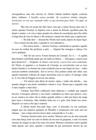 17

envergonhava, mas não estivera só. Outros tinham também fugido, centenas
deles, milhares. A batalha estava perdida. Os cavaleiros tinham chegado,
invencíveis no seu aço, matando todos os que ficaram para lutar. Foi fugir ou
morrer.
          Mas não era assim tão fácil fazer com que a morte ficasse para trás. E
assim, quando Varamyr se deparou com a morta na floresta, ajoelhara para lhe
despir o manto, e só vira o rapaz quando ele saltara do esconderijo para lhe enfiar
a longa faca de osso no flanco e lhe arrancar o manto dos dedos que o agarravam.
          — Da mãe dele — dissera-lhe Thistle mais tarde, depois do rapaz fugir.
— Era o manto da mãe dele, e quando te viu roubando-a…
          — Ela estava morta — dissera Varamyr, contraindo-se quando a agulha
de osso da mulher lhe perfurara a pele. — Alguém lhe esmagou a cabeça. Um
corvo qualquer.
          — Não foi um corvo. Foram homens de Cornopé. Eu vi. — A agulha
dela fechara o profundo golpe que ele tinha no flanco. — Selvagens, e quem resta
para domá-los? — Ninguém. Se Mance está morto, o povo livre está condenado.
Os Thenn, os gigantes e os homens de Cornopé, os cavernícolas com os seus
dentes limados e os homens da costa ocidental com as suas bigas de osso… todos
estavam também condenados. Até os corvos. Eles podiam ainda não saber, mas
aqueles bastardos cobertos de negro morreriam com os outros. O inimigo vinha
aí. A voz rude de Haggon ecoou na sua cabeça.
          — Vai morrer uma dúzia de mortes, rapaz, e todas elas doerão… mas
quando chegar a sua morte verdadeira voltará a viver. Dizem que a segunda vida
é mais simples e mais doce.
          Varamyr Seis-Peles conheceria bem depressa a verdade que naquilo
haveria. Conseguia saborear a sua morte verdadeira no fumo que pairava, acre,
no ar, sentia-a no calor sob os dedos quando enfiava a mão por baixo da roupa
para tocar o ferimento. Mas também tinha em si o gelo, bem fundo nos ossos.
Daquela vez seria o frio que o mataria.
          A última morte fora pelo fogo. Ardi. A princípio, na sua confusão,
julgara que um arqueiro qualquer na Muralha o trespassara com uma seta em
chamas… mas o fogo estivera dentro dele, consumindo-o. E a dor…
          Varamyr morrera antes nove mortes. Morrera uma vez de uma estocada
com uma lança, uma vez com os dentes de um urso na garganta, e uma vez numa
torrente de sangue ao dar à luz uma cria morta. Morrera a primeira morte quando
tinha apenas seis anos, quando o machado do pai arremetera através do seu
 