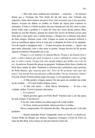 161

          — Não sinto amor nenhum por nortenhos — anunciou. — Os meistres
dizem que a Violação das Três Irmãs foi há mil anos, mas Vilirmãs não
esqueceu. Antes disso éramos um povo livre, com os nossos reis a nos governar.
Depois, tivemos de dobrar os joelhos ao Ninho de Águia para expulsar os
nortenhos. O lobo e o falcão levaram mil anos lutando por nós até, entre os dois,
terem roído toda a gordura e a carne de cima dos ossos destas pobres ilhas.
Quanto ao seu Rei Stannis, quando foi mestre dos navios de Robert enviou uma
frota para o meu porto sem a minha licença, e obrigou-me a enforcar uma dúzia
de bons amigos. Homens como você. Chegou ao ponto de ameaçar enforcar a
mim se encalhasse algum navio à costa por a Lâmpada da Noite se ter apagado.
Tive de engolir a arrogância dele. — Comeu um pouco do trincho. — Agora vem
para norte rebaixado, com o rabo entre as pernas. Porque haveria de lhe prestar
alguma assistência? Respondei-me a isto.
          Porque é o seu legítimo rei, pensou Davos. Porque é um homem forte e
justo; o único homem que pode recuperar o reino e defendê-lo contra o perigo
que se reúne a norte. Porque tem uma espada mágica que brilha com a luz do
sol. As palavras ficaram-lhe presas na garganta. Nenhuma delas faria o Senhor da
Irmã Doce mudar de idéia. Nenhuma o colocaria dez centímetros mais próximo
de Porto Branco. Que resposta quer ele? Terei de lhe prometer ouro que não
temos? Um marido bem nascido para a filha da filha? Terras, honrarias, títulos?
O Lorde Alester Florent tentara jogar esse jogo, e o rei queimara-o por isso.
          — A Mão perdeu a língua, parece. Ou não gosta do estufado das irmãs
ou da verdade. — O Lorde Godric limpou a boca.
          — O leão está morto — disse Davos, lentamente. — Aí tem a sua
verdade, senhor. Tywin Lannister está morto.
          — E se estiver?
          — Quem governa agora em Porto Real? Tommen não é, ele não passa
de uma criança. É Sor Kevan?
          A luz das velas cintilou nos olhos negros do Lorde Godric.
          — Se fosse, estaria acorrentado. Quem governa é a rainha.
          Davos compreendeu. Ele alimenta dúvidas. Não quer dar por si do lado
perdedor.
          — Stannis defendeu Ponta Tempestade contra os Tyrell e os Redwyne.
Tomou Pedra do Dragão aos últimos Targaryen. Esmagou a Frota de Ferro ao
largo da Ilha Bela. Esta criança rei não prevalecerá contra ele.
 