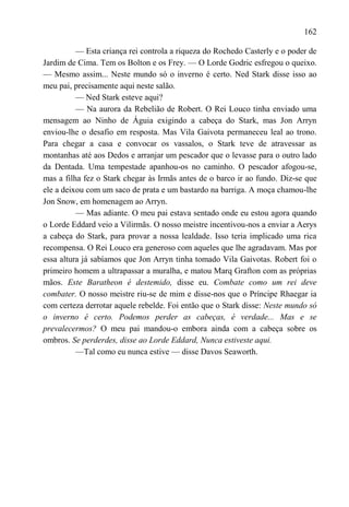 162

          — Esta criança rei controla a riqueza do Rochedo Casterly e o poder de
Jardim de Cima. Tem os Bolton e os Frey. — O Lorde Godric esfregou o queixo.
— Mesmo assim... Neste mundo só o inverno é certo. Ned Stark disse isso ao
meu pai, precisamente aqui neste salão.
          — Ned Stark esteve aqui?
          — Na aurora da Rebelião de Robert. O Rei Louco tinha enviado uma
mensagem ao Ninho de Águia exigindo a cabeça do Stark, mas Jon Arryn
enviou-lhe o desafio em resposta. Mas Vila Gaivota permaneceu leal ao trono.
Para chegar a casa e convocar os vassalos, o Stark teve de atravessar as
montanhas até aos Dedos e arranjar um pescador que o levasse para o outro lado
da Dentada. Uma tempestade apanhou-os no caminho. O pescador afogou-se,
mas a filha fez o Stark chegar às Irmãs antes de o barco ir ao fundo. Diz-se que
ele a deixou com um saco de prata e um bastardo na barriga. A moça chamou-lhe
Jon Snow, em homenagem ao Arryn.
          — Mas adiante. O meu pai estava sentado onde eu estou agora quando
o Lorde Eddard veio a Vilirmãs. O nosso meistre incentivou-nos a enviar a Aerys
a cabeça do Stark, para provar a nossa lealdade. Isso teria implicado uma rica
recompensa. O Rei Louco era generoso com aqueles que lhe agradavam. Mas por
essa altura já sabíamos que Jon Arryn tinha tomado Vila Gaivotas. Robert foi o
primeiro homem a ultrapassar a muralha, e matou Marq Grafton com as próprias
mãos. Este Baratheon é destemido, disse eu. Combate como um rei deve
combater. O nosso meistre riu-se de mim e disse-nos que o Príncipe Rhaegar ia
com certeza derrotar aquele rebelde. Foi então que o Stark disse: Neste mundo só
o inverno é certo. Podemos perder as cabeças, é verdade... Mas e se
prevalecermos? O meu pai mandou-o embora ainda com a cabeça sobre os
ombros. Se perderdes, disse ao Lorde Eddard, Nunca estiveste aqui.
          —Tal como eu nunca estive — disse Davos Seaworth.
 