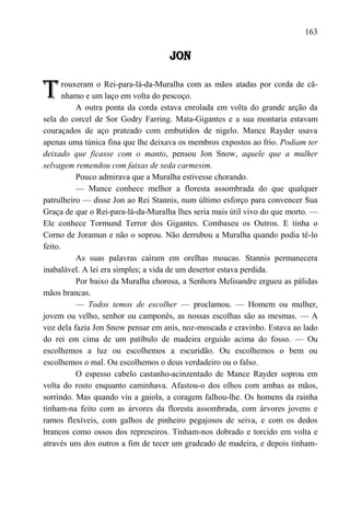 163

                                    JON


T      rouxeram o Rei-para-lá-da-Muralha com as mãos atadas por corda de câ-
       nhamo e um laço em volta do pescoço.
           A outra ponta da corda estava enrolada em volta do grande arção da
sela do corcel de Sor Godry Farring. Mata-Gigantes e a sua montaria estavam
couraçados de aço prateado com embutidos de nigelo. Mance Rayder usava
apenas uma túnica fina que lhe deixava os membros expostos ao frio. Podiam ter
deixado que ficasse com o manto, pensou Jon Snow, aquele que a mulher
selvagem remendou com faixas de seda carmesim.
           Pouco admirava que a Muralha estivesse chorando.
           — Mance conhece melhor a floresta assombrada do que qualquer
patrulheiro — disse Jon ao Rei Stannis, num último esforço para convencer Sua
Graça de que o Rei-para-lá-da-Muralha lhes seria mais útil vivo do que morto. —
Ele conhece Tormund Terror dos Gigantes. Combaseu os Outros. E tinha o
Corno de Joramun e não o soprou. Não derrubou a Muralha quando podia tê-lo
feito.
           As suas palavras caíram em orelhas moucas. Stannis permanecera
inabalável. A lei era simples; a vida de um desertor estava perdida.
           Por baixo da Muralha chorosa, a Senhora Melisandre ergueu as pálidas
mãos brancas.
           — Todos temos de escolher — proclamou. — Homem ou mulher,
jovem ou velho, senhor ou camponês, as nossas escolhas são as mesmas. — A
voz dela fazia Jon Snow pensar em anis, noz-moscada e cravinho. Estava ao lado
do rei em cima de um patíbulo de madeira erguido acima do fosso. — Ou
escolhemos a luz ou escolhemos a escuridão. Ou escolhemos o bem ou
escolhemos o mal. Ou escolhemos o deus verdadeiro ou o falso.
           O espesso cabelo castanho-acinzentado de Mance Rayder soprou em
volta do rosto enquanto caminhava. Afastou-o dos olhos com ambas as mãos,
sorrindo. Mas quando viu a gaiola, a coragem falhou-lhe. Os homens da rainha
tinham-na feito com as árvores da floresta assombrada, com árvores jovens e
ramos flexíveis, com galhos de pinheiro pegajosos de seiva, e com os dedos
brancos como ossos dos represeiros. Tinham-nos dobrado e torcido em volta e
através uns dos outros a fim de tecer um gradeado de madeira, e depois tinham-
 
