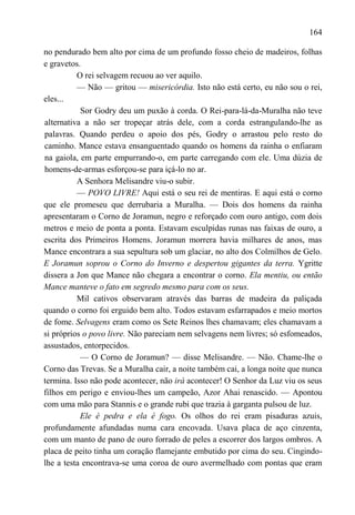 164

no pendurado bem alto por cima de um profundo fosso cheio de madeiros, folhas
e gravetos.
          O rei selvagem recuou ao ver aquilo.
          — Não — gritou — misericórdia. Isto não está certo, eu não sou o rei,
eles...
           Sor Godry deu um puxão à corda. O Rei-para-lá-da-Muralha não teve
alternativa a não ser tropeçar atrás dele, com a corda estrangulando-lhe as
palavras. Quando perdeu o apoio dos pés, Godry o arrastou pelo resto do
caminho. Mance estava ensanguentado quando os homens da rainha o enfiaram
na gaiola, em parte empurrando-o, em parte carregando com ele. Uma dúzia de
homens-de-armas esforçou-se para içá-lo no ar.
          A Senhora Melisandre viu-o subir.
          — POVO LIVRE! Aqui está o seu rei de mentiras. E aqui está o corno
que ele promeseu que derrubaria a Muralha. — Dois dos homens da rainha
apresentaram o Corno de Joramun, negro e reforçado com ouro antigo, com dois
metros e meio de ponta a ponta. Estavam esculpidas runas nas faixas de ouro, a
escrita dos Primeiros Homens. Joramun morrera havia milhares de anos, mas
Mance encontrara a sua sepultura sob um glaciar, no alto dos Colmilhos de Gelo.
E Joramun soprou o Corno do Inverno e despertou gigantes da terra. Ygritte
dissera a Jon que Mance não chegara a encontrar o corno. Ela mentiu, ou então
Mance manteve o fato em segredo mesmo para com os seus.
          Mil cativos observaram através das barras de madeira da paliçada
quando o corno foi erguido bem alto. Todos estavam esfarrapados e meio mortos
de fome. Selvagens eram como os Sete Reinos lhes chamavam; eles chamavam a
si próprios o povo livre. Não pareciam nem selvagens nem livres; só esfomeados,
assustados, entorpecidos.
           — O Corno de Joramun? — disse Melisandre. — Não. Chame-lhe o
Corno das Trevas. Se a Muralha cair, a noite também cai, a longa noite que nunca
termina. Isso não pode acontecer, não irá acontecer! O Senhor da Luz viu os seus
filhos em perigo e enviou-lhes um campeão, Azor Ahai renascido. — Apontou
com uma mão para Stannis e o grande rubi que trazia à garganta pulsou de luz.
           Ele é pedra e ela é fogo. Os olhos do rei eram pisaduras azuis,
profundamente afundadas numa cara encovada. Usava placa de aço cinzenta,
com um manto de pano de ouro forrado de peles a escorrer dos largos ombros. A
placa de peito tinha um coração flamejante embutido por cima do seu. Cingindo-
lhe a testa encontrava-se uma coroa de ouro avermelhado com pontas que eram
 