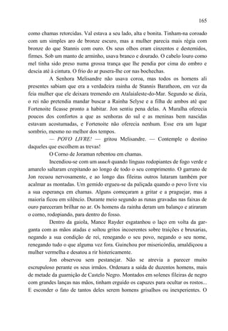 165

como chamas retorcidas. Val estava a seu lado, alta e bonita. Tinham-na coroado
com um simples aro de bronze escuro, mas a mulher parecia mais régia com
bronze do que Stannis com ouro. Os seus olhos eram cinzentos e destemidos,
firmes. Sob um manto de arminho, usava branco e dourado. O cabelo louro como
mel tinha sido preso numa grossa trança que lhe pendia por cima do ombro e
descia até à cintura. O frio do ar pusera-lhe cor nas bochechas.
          A Senhora Melisandre não usava coroa, mas todos os homens ali
presentes sabiam que era a verdadeira rainha de Stannis Baratheon, em vez da
feia mulher que ele deixara tremendo em Atalaialeste-do-Mar. Segundo se dizia,
o rei não pretendia mandar buscar a Rainha Selyse e a filha de ambos até que
Fortenoite ficasse pronto a habitar. Jon sentiu pena delas. A Muralha oferecia
poucos dos confortos a que as senhoras do sul e as meninas bem nascidas
estavam acostumadas, e Fortenoite não oferecia nenhum. Esse era um lugar
sombrio, mesmo no melhor dos tempos.
          — POVO LIVRE! — gritou Melisandre. — Contemple o destino
daqueles que escolhem as trevas!
          O Corno de Joramun rebentou em chamas.
          Incendiou-se com um uuuch quando línguas rodopiantes de fogo verde e
amarelo saltaram crepitando ao longo de todo o seu comprimento. O garrano de
Jon recuou nervosamente, e ao longo das fileiras outros lutaram também por
acalmar as montadas. Um gemido ergueu-se da paliçada quando o povo livre viu
a sua esperança em chamas. Alguns começaram a gritar e a praguejar, mas a
maioria ficou em silêncio. Durante meio segundo as runas gravadas nas faixas de
ouro pareceram brilhar no ar. Os homens da rainha deram um balanço e atiraram
o corno, rodopiando, para dentro do fosso.
          Dentro da gaiola, Mance Rayder esgatanhou o laço em volta da gar-
ganta com as mãos atadas e soltou gritos incoerentes sobre traições e bruxarias,
negando a sua condição de rei, renegando o seu povo, negando o seu nome,
renegando tudo o que alguma vez fora. Guinchou por misericórdia, amaldiçoou a
mulher vermelha e desatou a rir histericamente.
          Jon observou sem pestanejar. Não se atrevia a parecer muito
escrupuloso perante os seus irmãos. Ordenara a saída de duzentos homens, mais
de metade da guarnição de Castelo Negro. Montados em solenes fileiras de negro
com grandes lanças nas mãos, tinham erguido os capuzes para ocultar os rostos...
E esconder o fato de tantos deles serem homens grisalhos ou inexperientes. O
 