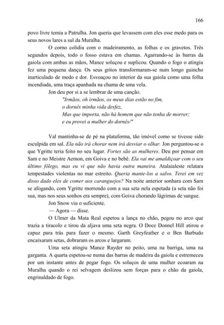 166

povo livre temia a Patrulha. Jon queria que levassem com eles esse medo para os
seus novos lares a sul da Muralha.
          O corno colidiu com o madeiramento, as folhas e os gravetos. Três
segundos depois, todo o fosso estava em chamas. Agarrando-se às barras da
gaiola com ambas as mãos, Mance soluçou e suplicou. Quando o fogo o atingiu
fez uma pequena dança. Os seus gritos transformaram-se num longo guincho
inarticulado de medo e dor. Esvoaçou no interior da sua gaiola como uma folha
incendiada, uma traça apanhada na chama de uma vela.
          Jon deu por si a se lembrar de uma canção.
                "Irmãos, oh irmãos, os meus dias estão no fim,
                o dornês minha vida desfez,
                Mas que importa, não há homem que não tenha de morrer;
                e eu provei a mulher do dornês/"

           Val mantinha-se de pé na plataforma, tão imóvel como se tivesse sido
esculpida em sal. Ela não irá chorar nem irá desviar o olhar. Jon perguntou-se o
que Ygritte teria feito no seu lugar. Fortes são as mulheres. Deu por pensar em
Sam e no Meistre Aemon, em Goiva e no bebê. Ela vai me amaldiçoar com o seu
último fôlego, mas eu vi que não havia outra maneira. Atalaialeste relatara
tempestades violentas no mar estreito. Queria mante-los a salvo. Terei em vez
disso dado eles de comer aos caranguejos? Na noite anterior sonhara com Sam
se afogando, com Ygritte morrendo com a sua seta nela espetada (a seta não foi
sua, mas nos seus sonhos era sempre), com Goiva chorando lágrimas de sangue.
           Jon Snow viu o suficiente.
           — Agora — disse.
           O Ulmer da Mata Real espetou a lança no chão, pegou no arco que
trazia a tiracolo e tirou da aljava uma seta negra. O Doce Donnel Hill atirou o
capuz para trás para fazer o mesmo. Garth Greyfeather e o Ben Barbudo
encaixaram setas, dobraram os arcos e largaram.
           Uma seta atingiu Mance Rayder no peito, uma na barriga, uma na
garganta. A quarta espetou-se numa das barras de madeira da gaiola e estremeceu
por um instante antes de pegar fogo. Os soluços de uma mulher ecoaram na
Muralha quando o rei selvagem deslizou sem forças para o chão da gaiola,
engrinaldado de fogo.
 