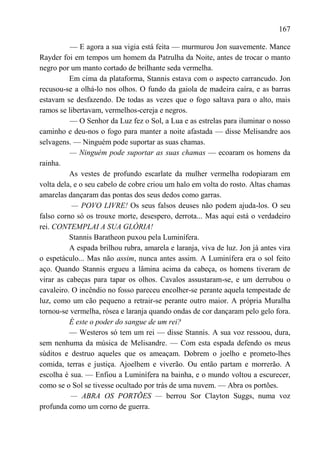 167

          — E agora a sua vigia está feita — murmurou Jon suavemente. Mance
Rayder foi em tempos um homem da Patrulha da Noite, antes de trocar o manto
negro por um manto cortado de brilhante seda vermelha.
          Em cima da plataforma, Stannis estava com o aspecto carrancudo. Jon
recusou-se a olhá-lo nos olhos. O fundo da gaiola de madeira caíra, e as barras
estavam se desfazendo. De todas as vezes que o fogo saltava para o alto, mais
ramos se libertavam, vermelhos-cereja e negros.
          — O Senhor da Luz fez o Sol, a Lua e as estrelas para iluminar o nosso
caminho e deu-nos o fogo para manter a noite afastada — disse Melisandre aos
selvagens. — Ninguém pode suportar as suas chamas.
          — Ninguém pode suportar as suas chamas — ecoaram os homens da
rainha.
          As vestes de profundo escarlate da mulher vermelha rodopiaram em
volta dela, e o seu cabelo de cobre criou um halo em volta do rosto. Altas chamas
amarelas dançaram das pontas dos seus dedos como garras.
           — POVO LIVRE! Os seus falsos deuses não podem ajuda-los. O seu
falso corno só os trouxe morte, desespero, derrota... Mas aqui está o verdadeiro
rei. CONTEMPLAI A SUA GLÓRIA!
          Stannis Baratheon puxou pela Luminífera.
          A espada brilhou rubra, amarela e laranja, viva de luz. Jon já antes vira
o espetáculo... Mas não assim, nunca antes assim. A Luminífera era o sol feito
aço. Quando Stannis ergueu a lâmina acima da cabeça, os homens tiveram de
virar as cabeças para tapar os olhos. Cavalos assustaram-se, e um derrubou o
cavaleiro. O incêndio no fosso pareceu encolher-se perante aquela tempestade de
luz, como um cão pequeno a retrair-se perante outro maior. A própria Muralha
tornou-se vermelha, rósea e laranja quando ondas de cor dançaram pelo gelo fora.
          É este o poder do sangue de um rei?
          — Westeros só tem um rei — disse Stannis. A sua voz ressoou, dura,
sem nenhuma da música de Melisandre. — Com esta espada defendo os meus
súditos e destruo aqueles que os ameaçam. Dobrem o joelho e prometo-lhes
comida, terras e justiça. Ajoelhem e viverão. Ou então partam e morrerão. A
escolha é sua. — Enfiou a Luminífera na bainha, e o mundo voltou a escurecer,
como se o Sol se tivesse ocultado por trás de uma nuvem. — Abra os portões.
           — ABRA OS PORTÕES — berrou Sor Clayton Suggs, numa voz
profunda como um corno de guerra.
 
