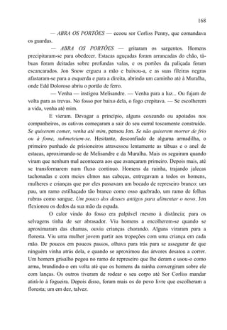 168

           — ABRA OS PORTÕES — ecoou sor Corliss Penny, que comandava
os guardas.
            — ABRA OS PORTÕES — gritaram os sargentos. Homens
precipitaram-se para obedecer. Estacas aguçadas foram arrancadas do chão, tá-
buas foram deitadas sobre profundas valas, e os portões da paliçada foram
escancarados. Jon Snow ergueu a mão e baixou-a, e as suas fileiras negras
afastaram-se para a esquerda e para a direita, abrindo um caminho até à Muralha,
onde Edd Doloroso abriu o portão de ferro.
           — Venha — instigou Melisandre. — Venha para a luz... Ou fujam de
volta para as trevas. No fosso por baixo dela, o fogo crepitava. — Se escolherem
a vida, venha até mim.
           E vieram. Devagar a princípio, alguns coxeando ou apoiados nos
companheiros, os cativos começaram a sair do seu curral toscamente construído.
Se quiserem comer, venha até mim, pensou Jon. Se não quiserem morrer de frio
ou à fome, submeteiem-se. Hesitante, desconfiado de alguma armadilha, o
primeiro punhado de prisioneiros atravessou lentamente as tábuas e o anel de
estacas, aproximando-se de Melisandre e da Muralha. Mais os seguiram quando
viram que nenhum mal acontecera aos que avançaram primeiro. Depois mais, até
se transformarem num fluxo contínuo. Homens da rainha, trajando jalecas
tachonadas e com meios elmos nas cabeças, entregavam a todos os homens,
mulheres e crianças que por eles passavam um bocado de represeiro branco: um
pau, um ramo estilhaçado tão branco como osso quebrado, um ramo de folhas
rubras como sangue. Um pouco dos deuses antigos para alimentar o novo. Jon
flexionou os dedos da sua mão da espada.
           O calor vindo do fosso era palpável mesmo à distância; para os
selvagens tinha de ser abrasador. Viu homens a encolherem-se quando se
aproximaram das chamas, ouviu crianças chorando. Alguns viraram para a
floresta. Viu uma mulher jovem partir aos tropeções com uma criança em cada
mão. De poucos em poucos passos, olhava para trás para se assegurar de que
ninguém vinha atrás dela, e quando se aproximou das árvores desatou a correr.
Um homem grisalho pegou no ramo de represeiro que lhe deram e usou-o como
arma, brandindo-o em volta até que os homens da rainha convergiram sobre ele
com lanças. Os outros tiveram de rodear o seu corpo até Sor Corliss mandar
atirá-lo à fogueira. Depois disso, foram mais os do povo livre que escolheram a
floresta; um em dez, talvez.
 