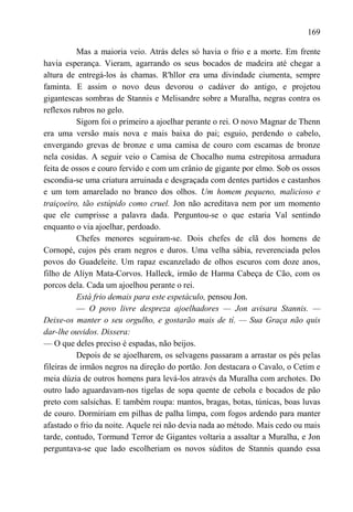 169

           Mas a maioria veio. Atrás deles só havia o frio e a morte. Em frente
havia esperança. Vieram, agarrando os seus bocados de madeira até chegar a
altura de entregá-los às chamas. R'hllor era uma divindade ciumenta, sempre
faminta. E assim o novo deus devorou o cadáver do antigo, e projetou
gigantescas sombras de Stannis e Melisandre sobre a Muralha, negras contra os
reflexos rubros no gelo.
           Sigorn foi o primeiro a ajoelhar perante o rei. O novo Magnar de Thenn
era uma versão mais nova e mais baixa do pai; esguio, perdendo o cabelo,
envergando grevas de bronze e uma camisa de couro com escamas de bronze
nela cosidas. A seguir veio o Camisa de Chocalho numa estrepitosa armadura
feita de ossos e couro fervido e com um crânio de gigante por elmo. Sob os ossos
escondia-se uma criatura arruinada e desgraçada com dentes partidos e castanhos
e um tom amarelado no branco dos olhos. Um homem pequeno, malicioso e
traiçoeiro, tão estúpido como cruel. Jon não acreditava nem por um momento
que ele cumprisse a palavra dada. Perguntou-se o que estaria Val sentindo
enquanto o via ajoelhar, perdoado.
           Chefes menores seguiram-se. Dois chefes de clã dos homens de
Cornopé, cujos pés eram negros e duros. Uma velha sábia, reverenciada pelos
povos do Guadeleite. Um rapaz escanzelado de olhos escuros com doze anos,
filho de Alíyn Mata-Corvos. Halleck, irmão de Harma Cabeça de Cão, com os
porcos dela. Cada um ajoelhou perante o rei.
           Está frio demais para este espetáculo, pensou Jon.
           — O povo livre despreza ajoelhadores — Jon avisara Stannis. —
Deixe-os manter o seu orgulho, e gostarão mais de tí. — Sua Graça não quis
dar-lhe ouvidos. Dissera:
— O que deles preciso é espadas, não beijos.
           Depois de se ajoelharem, os selvagens passaram a arrastar os pés pelas
fileiras de irmãos negros na direção do portão. Jon destacara o Cavalo, o Cetim e
meia dúzia de outros homens para levá-los através da Muralha com archotes. Do
outro lado aguardavam-nos tigelas de sopa quente de cebola e bocados de pão
preto com salsichas. E também roupa: mantos, bragas, botas, túnicas, boas luvas
de couro. Dormiriam em pilhas de palha limpa, com fogos ardendo para manter
afastado o frio da noite. Aquele rei não devia nada ao método. Mais cedo ou mais
tarde, contudo, Tormund Terror de Gigantes voltaria a assaltar a Muralha, e Jon
perguntava-se que lado escolheriam os novos súditos de Stannis quando essa
 