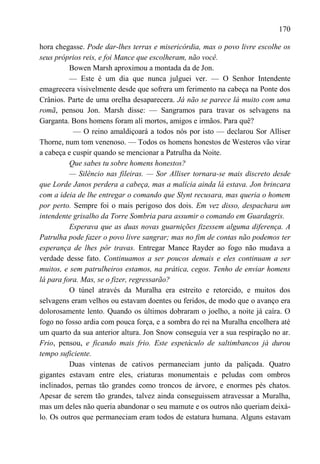 170

hora chegasse. Pode dar-lhes terras e misericórdia, mas o povo livre escolhe os
seus próprios reis, e foi Mance que escolheram, não você.
          Bowen Marsh aproximou a montada da de Jon.
          — Este é um dia que nunca julguei ver. — O Senhor Intendente
emagrecera visivelmente desde que sofrera um ferimento na cabeça na Ponte dos
Crânios. Parte de uma orelha desaparecera. Já não se parece lá muito com uma
romã, pensou Jon. Marsh disse: — Sangramos para travar os selvagens na
Garganta. Bons homens foram alí mortos, amigos e irmãos. Para quê?
           — O reino amaldiçoará a todos nós por isto — declarou Sor Alliser
Thorne, num tom venenoso. — Todos os homens honestos de Westeros vão virar
a cabeça e cuspir quando se mencionar a Patrulha da Noite.
          Que sabes tu sobre homens honestos?
          — Silêncio nas fileiras. — Sor Alliser tornara-se mais discreto desde
que Lorde Janos perdera a cabeça, mas a malícia ainda lá estava. Jon brincara
com a ideia de lhe entregar o comando que Slynt recusara, mas queria o homem
por perto. Sempre foi o mais perigoso dos dois. Em vez disso, despachara um
intendente grisalho da Torre Sombria para assumir o comando em Guardagris.
          Esperava que as duas novas guarnições fizessem alguma diferença. A
Patrulha pode fazer o povo livre sangrar; mas no fim de contas não podemos ter
esperança de lhes pôr travas. Entregar Mance Rayder ao fogo não mudava a
verdade desse fato. Continuamos a ser poucos demais e eles continuam a ser
muitos, e sem patrulheiros estamos, na prática, cegos. Tenho de enviar homens
lá para fora. Mas, se o fizer, regressarão?
          O túnel através da Muralha era estreito e retorcido, e muitos dos
selvagens eram velhos ou estavam doentes ou feridos, de modo que o avanço era
dolorosamente lento. Quando os últimos dobraram o joelho, a noite já caíra. O
fogo no fosso ardia com pouca força, e a sombra do rei na Muralha encolhera até
um quarto da sua anterior altura. Jon Snow conseguia ver a sua respiração no ar.
Frio, pensou, e ficando mais frio. Este espetáculo de saltimbancos já durou
tempo suficiente.
          Duas vintenas de cativos permaneciam junto da paliçada. Quatro
gigantes estavam entre eles, criaturas monumentais e peludas com ombros
inclinados, pernas tão grandes como troncos de árvore, e enormes pés chatos.
Apesar de serem tão grandes, talvez ainda conseguissem atravessar a Muralha,
mas um deles não queria abandonar o seu mamute e os outros não queriam deixá-
lo. Os outros que permaneciam eram todos de estatura humana. Alguns estavam
 