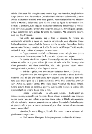 18

crânio. Nem essa fora tão agonizante como o fogo nas entranhas, crepitando ao
longo das suas asas, devorando-o. Quando tentara afastar-se dele voando, o terror
atiçara as chamas e as fizera arder mais quentes. Num momento estivera pairando
sobre a Muralha, observando com os seus olhos de águia os movimentos dos
homens lá em baixo. E no seguinte as chamas tinham-lhe transformado o coração
num carvão enegrecido e enviara-lhe o espírito, aos gritos, de volta para a própria
pele, e durante um curto espaço de tempo enlouquecera. Até a memória bastava
para fazê-lo estremecer.
          Foi então que reparou que o fogo se apagara. Só restava um
emaranhado cinzento e negro de madeira carbonizada, com algumas brasas
brilhando entre as cinzas. Ainda há fumo, só precisa de lenha. Cerrando os dentes
contra a dor, Varamyr rastejou até à pilha de ramos partidos que Thistle reunira
antes de ir caçar, e atirou alguns paus para as cinzas.
          — Pegue — rosnou. — Arde. — Soprou as brasas e dirigiu umas preces
em palavras aos deuses sem nome da floresta, das colinas e dos campos.
          Os deuses não deram resposta. Passado algum tempo, o fumo também
deixou de subir. A pequena cabana já estava ficando mais fria. Varamyr não
tinha pederneira, não tinha acendalhas, não tinha gravetos secos. Nunca
conseguiria voltar, sozinho, a pôr a fogueira a arder.
          — Thistle — gritou, com a voz rouca e debruada de dor. — Thistle!
          O queixo dela era pontiagudo e o nariz achatado, e numa bochecha
tinha um sinal do qual cresciam quatro pelos escuros. Uma cara feia e dura, mas
teria dado muito para vê-la à porta da cabana. Devia tê-la capturado antes de
sair. Partira há quanto tempo? Dois dias? Três? Varamyr não tinha certeza.
Estava escuro dentro da cabana, e esteve à deriva entre o sono e a vigília, sem
nunca saber bem se seria dia ou noite lá fora.
          — Espera — dissera ela. — Eu volto com comida. — E ele, como um
idiota, esperou, sonhando com Haggon e Bossa e todas as maldades que comeseu
na sua longa vida, mas tinham-se passado dias e noites e Thistle não regressou.
Ela não vai voltar. Varamyr perguntou-se se teria se denunciado. Seria ela capaz
de compreender o que ele estava pensando só pelo olhar, ou teria ele murmurado
no seu sonho febril?
          Abominação, ouviu Haggon dizendo. Era quase como se estivesse ali,
precisamente naquela sala.
          — Ela é só uma feia esposa de lanças qualquer — disse-lhe Varamyr.
 