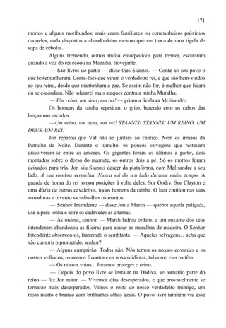 171

mortos e alguns moribundos; mais eram familiares ou companheiros próximos
daqueles, nada dispostos a abandoná-los mesmo que em troca de uma tigela de
sopa de cebolas.
          Alguns tremendo, outros muito entorpecidos para tremer, escutaram
quando a voz do rei ecoou na Muralha, trovejante.
          — São livres de partir — disse-lhes Stannis. — Conte ao seu povo o
que testemunharam. Conte-lhes que viram o verdadeiro rei, e que são bem-vindos
ao seu reino, desde que mantenham a paz. Se assim não for, é melhor que fujam
ou se escondam. Não tolerarei mais ataques contra a minha Muralha.
           — Um reino, um deus} um rei! — gritou a Senhora Melisandre.
          Os homens da rainha repetiram o grito, batendo com os cabos das
lanças nos escudos.
          —Um reino, um deus, um rei! STANNIS! STANNIS! UM REINO, UM
DEUS, UM REI!
          Jon reparou que Val não se juntara ao cântico. Nem os irmãos da
Patrulha da Noite. Durante o tumulto, os poucos selvagens que restavam
dissolveram-se entre as árvores. Os gigantes foram os últimos a partir, dois
montados sobre o dorso do mamute, os outros dois a pé. Só os mortos foram
deixados para trás. Jon viu Stannis descer da plataforma, com Melisandre a seu
lado. A sua sombra vermelha. Nunca sai do seu lado durante muito tempo. A
guarda de honra do rei tomou posições à volta deles; Sor Godry, Sor Clayton e
uma dúzia de outros cavaleiros, todos homens da rainha. O luar cintilou nas suas
armaduras e o vento sacudiu-lhes os mantos.
          — Senhor Intendente — disse Jon a Marsh — quebre aquela paliçada,
use-a para lenha e atire os cadáveres às chamas.
          — Às ordens, senhor. — Marsh ladrou ordens, e um enxame dos seus
intendentes abandonou as fileiras para atacar as muralhas de madeira. O Senhor
Intendente observou-os, franzindo o semblante. — Aqueles selvagens... acha que
vão cumprir o prometido, senhor?
          — Alguns cumprirão. Todos não. Nós temos os nossos covardes e os
nossos velhacos, os nossos fracotes e os nossos idiotas, tal como eles os têm.
          — Os nossos votos... Juramos proteger o reino...
           — Depois do povo livre se instalar na Dádiva, se tornarão parte do
reino — fez Jon notar. — Vivemos dias desesperados, e que provavelmente se
tornarão mais desesperados. Vimos o rosto do nosso verdadeiro inimigo, um
rosto morto e branco com brilhantes olhos azuis. O povo livre também viu esse
 