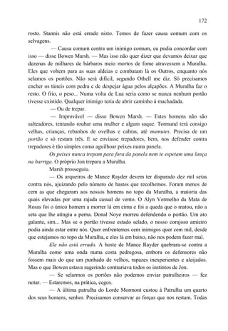 172

rosto. Stannis não está errado nisto. Temos de fazer causa comum com os
selvagens.
           — Causa comum contra um inimigo comum, eu podia concordar com
isso — disse Bowen Marsh. — Mas isso não quer dizer que devamos deixar que
dezenas de milhares de bárbaros meio mortos de fome atravessem a Muralha.
Eles que voltem para as suas aldeias e combatam lá os Outros, enquanto nós
selamos os portões. Não será difícil, segundo Othell me diz. Só precisamos
encher os túneis com pedra e de despejar água pelos alçapões. A Muralha faz o
resto. O frio, o peso... Numa volta de Lua seria como se nunca nenhum portão
tivesse existido. Qualquer inimigo teria de abrir caminho à machadada.
           — Ou de trepar.
           — Improvável — disse Bowen Marsh. — Estes homens não são
salteadores, tentando roubar uma mulher e algum saque. Tormund terá consigo
velhas, crianças, rebanhos de ovelhas e cabras, até mamutes. Precisa de um
portão e só restam três. E se enviasse trepadores, bem, nos defender contra
trepadores é tão simples como aguilhoar peixes numa panela.
          Os peixes nunca trepam para fora da panela nem te espetam uma lança
na barriga. O próprio Jon trepara a Muralha.
          Marsh prosseguiu.
          — Os arqueiros de Mance Rayder devem ter disparado dez mil setas
contra nós, ajuizando pelo número de hastes que recolhemos. Foram menos de
cem as que chegaram aos nossos homens no topo da Muralha, a maioria das
quais elevadas por uma rajada casual de vento. O Alyn Vermelho da Mata de
Rosas foi o único homem a morrer lá em cima e foi a queda que o matou, não a
seta que lhe atingiu a perna. Donal Noye morreu defendendo o portão. Um ato
galante, sim... Mas se o portão tivesse estado selado, o nosso corajoso amieiro
podia ainda estar entre nós. Quer enfrentemos cem inimigos quer cem mil, desde
que estejamos no topo da Muralha, e eles lá em baixo, não nos podem fazer mal.
          Ele não está errado. A hoste de Mance Rayder quebrara-se contra a
Muralha como uma onda numa costa pedregosa, embora os defensores não
fossem mais do que um punhado de velhos, rapazes inexperientes e aleijados.
Mas o que Bowen estava sugerindo contrariava todos os instintos de Jon.
          — Se selarmos os portões não podemos enviar patrulheiros — fez
notar. — Estaremos, na prática, cegos.
          — A última patrulha do Lorde Mormont custou à Patrulha um quarto
dos seus homens, senhor. Precisamos conservar as forças que nos restam. Todas
 