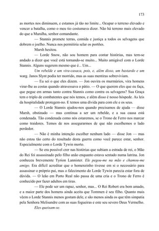 173

as mortes nos diminuem, e estamos já tão no limite... Ocupar o terreno elevado e
vencer a batalha, como o meu tio costumava dizer. Não há terreno mais elevado
do que a Muralha, senhor comandante.
          — Stannis promete terras, comida e justiça a todos os selvagens que
dobrem o joelho. Nunca nos permitiria selar os portões.
          Marsh hesitou.
          — Lorde Snow, não sou homem para contar histórias, mas tern-se
andado a dizer que você está tornando-se muito... Muito amigável com o Lorde
Stannis. Alguns sugerem mesmo que é... Um...
          Um rebelde e um vira-casaca, pois, e, além disso, um bastardo e um
warg. Janos Slynt podia ter morrido, mas as suas mentiras sobreviviam.
          — Eu sei o que eles dizem. — Jon ouvira os murmúrios, vira homens
virar-lhe as costas quando atravessava o pátio. — O que querem eles que eu faça,
que pegue em armas tanto contra Stannis como contra os selvagens? Sua Graça
tem o triplo de combatentes que nós temos, e além disso é nosso hóspede. As leis
da hospitalidade protegem-no. E temos uma dívida para com ele e os seus.
          — O Lorde Stannis ajudou-nos quando precisamos de ajuda — disse
Marsh, obstinado — mas continua a ser um rebelde, e a sua causa está
condenada. Tão condenada como nós estaremos, se o Trono de Ferro nos marcar
como traidores. Temos de nos assegurarmos de que não escolhemos o lado
perdedor.
          — Não é minha intenção escolher nenhum lado — disse Jon — mas
não estou tão certo do resultado desta guerra como você parece estar, senhor.
Especialmente com o Lorde Tywin morto.
          — Se era possível crer nas histórias que subiam a estrada de rei, o Mão
do Rei foi assassinado pelo filho anão enquanto estava sentado numa latrina. Jon
conheceu brevemente Tyrion Lannister. Ele pegou-me na mão e chamou-me
amigo. Era difícil acreditar que o homenzinho tivesse em si o necessário para
assassinar o próprio pai, mas o falecimento do Lorde Tywin parecia estar fora de
dúvida. — O leão em Porto Real não passa de uma cria e o Trono de Ferro é
conhecido por fazer adultos em tiras.
          — Ele pode ser um rapaz, senhor, mas... O Rei Robert era bem amado,
e a maior parte dos homens ainda aceita que Tommen é seu filho. Quanto mais
vêem o Lorde Stannis menos gostam dele, e são menos ainda os que têm simpatia
pela Senhora Melisandre com as suas fogueiras e este seu severo Deus Vermelho.
          Eles queixam-se.
 