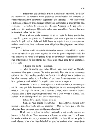 174

          — Também se queixavam do Senhor Comandante Mormont. Ele disse-
me uma vez que os homens adoram queixar-se das mulheres e dos senhores. Os
que não têm mulheres queixam-se duplamente dos senhores. — Jon Snow olhou
a paliçada de relance. Duas paredes tinham sido derrubadas, e uma terceira caía
depressa. — Vou deixa-lo a acabar isto, Bowen. Assegure-se de que todos os
cadáveres são queimados. Obrigado pelos seus conselhos. Prometo-lhe que
pensarei em tudo o que me disse.
          Fumo e cinzas ainda pairavam no ar em volta do fosso quando Jon
trotou de regresso ao portão. Aí, desmontou, para levar o garrano pela arreata
através do gelo até ao lado sul. Edd Doloroso seguiu à sua frente com um
archote. As chamas deste lambiam o teto, e lágrimas frias pingavam sobre eles a
cada passo.
          — Foi um alívio ver aquele corno arder, senhor — disse Edd. — Ainda
ontem à noite sonhei que estava mijando da Muralha quando alguém decidiu dar
uma apitadela no corno. Não que me esteja me queixando. Foi melhor do que o
meu antigo sonho, no qual Harma Cabeça de Cão estava a me dar de comer aos
porcos dela.
          — A Harma está morta — disse Jon.
          — Mas os porcos não estão. Olham para mim como o Matador
costumava olhar para presunto. Não estou querendo dizer que os selvagens nos
queiram mal. Sim, desfizemos-lhes os deuses e os obrigamos a queimar os
bocados, mas demos-lhes sopa de cebola. O que é um deus comparado com uma
bela tigela de sopa de cebola? Eu próprio comia uma de bom grado.
          Os odores de fumo e a carne queimada ainda aderiam aos panos negros
de Jon. Sabia que tinha de comer, mas aquilo por que ansiava era companhia, não
comida. Uma taça de vinho com o Meistre Aemon, umas palavras calmas
trocadas com o Sam, algumas gargalhadas com o Pyp, Grenn e o Sapo. Mas
Aemon e Sam tinham partido, e os seus outros amigos...
          — Esta noite vou jantar com os homens.
          — Carne de vaca cozida e beterrabas. — Edd Doloroso parecia saber
sempre o que estava sendo leito nas cozinhas. — Mas Hobb diz que já não tem
rabanetes. Para que serve carne cozida sem rabanetes?
          Desde que os selvagens tinham queimado a antiga sala comum, os
homens da Patrulha da Noite tomavam as refeições na antiga cave de pedra por
baixo do armeiro, um espaço cavernoso dividido por duas fileiras de pilares
quadrados de pedra, com tetos abobadados e grandes barris de vinho e cerveja ao
 