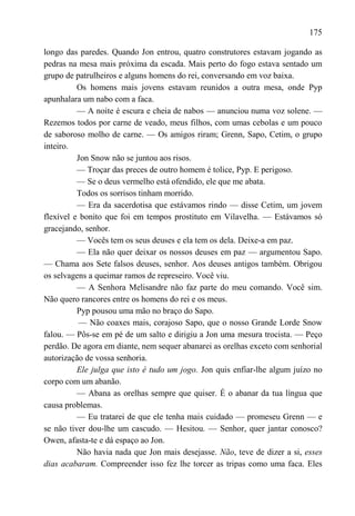 175

longo das paredes. Quando Jon entrou, quatro construtores estavam jogando as
pedras na mesa mais próxima da escada. Mais perto do fogo estava sentado um
grupo de patrulheiros e alguns homens do rei, conversando em voz baixa.
          Os homens mais jovens estavam reunidos a outra mesa, onde Pyp
apunhalara um nabo com a faca.
          — A noite é escura e cheia de nabos — anunciou numa voz solene. —
Rezemos todos por carne de veado, meus filhos, com umas cebolas e um pouco
de saboroso molho de carne. — Os amigos riram; Grenn, Sapo, Cetim, o grupo
inteiro.
          Jon Snow não se juntou aos risos.
          — Troçar das preces de outro homem é tolice, Pyp. E perigoso.
          — Se o deus vermelho está ofendido, ele que me abata.
          Todos os sorrisos tinham morrido.
          — Era da sacerdotisa que estávamos rindo — disse Cetim, um jovem
flexível e bonito que foi em tempos prostituto em Vilavelha. — Estávamos só
gracejando, senhor.
          — Vocês tem os seus deuses e ela tem os dela. Deixe-a em paz.
          — Ela não quer deixar os nossos deuses em paz — argumentou Sapo.
— Chama aos Sete falsos deuses, senhor. Aos deuses antigos também. Obrigou
os selvagens a queimar ramos de represeiro. Você viu.
          — A Senhora Melisandre não faz parte do meu comando. Você sim.
Não quero rancores entre os homens do rei e os meus.
          Pyp pousou uma mão no braço do Sapo.
          — Não coaxes mais, corajoso Sapo, que o nosso Grande Lorde Snow
falou. — Pôs-se em pé de um salto e dirigiu a Jon uma mesura trocista. — Peço
perdão. De agora em diante, nem sequer abanarei as orelhas exceto com senhorial
autorização de vossa senhoria.
          Ele julga que isto é tudo um jogo. Jon quis enfiar-lhe algum juízo no
corpo com um abanão.
          — Abana as orelhas sempre que quiser. É o abanar da tua língua que
causa problemas.
          — Eu tratarei de que ele tenha mais cuidado — promeseu Grenn — e
se não tiver dou-lhe um cascudo. — Hesitou. — Senhor, quer jantar conosco?
Owen, afasta-te e dá espaço ao Jon.
          Não havia nada que Jon mais desejasse. Não, teve de dizer a si, esses
dias acabaram. Compreender isso fez lhe torcer as tripas como uma faca. Eles
 