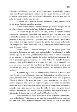 176

tinham-no escolhido para governar. A Muralha era sua, e as vidas deles também
eram suas. Jon conseguia ouvir o senhor seu pai a dizer: Um senhor pode amar
os homens que comanda, mas não pode ser amigo deles. Um dia pode precisar
julgá-los; ou de envia-los para a morte.
          — Noutro dia — mentiu o Senhor Comandante. — Edd, é melhor tratar
do seu jantar. Eu tenho trabalho a terminar.
          O ar do exterior parecia ainda mais frio do que antes. Conseguia ver luz
de velas brilhando nas janelas da Torre do Rei, do outro lado do castelo.
          Val estava em pé no telhado da torre, fitando a Muralha. Stannis
mantinha-a rigidamente encurralada em aposentos por cima dos seus, mas
permitia-lhe percorrer as ameias para fazer exercício. Tem um ar solitário,
pensou Jon. Solitário e adorável. Ygritte fora bonita à sua maneira, com o cabelo
ruivo beijado pelo fogo, mas fora o seu sorriso que lhe fazia o rosto ganhar vida.
Val não precisava sorrir; teria feito virar as cabeças dos homens em qualquer
corte do mundo inteiro.
          Mesmo assim, a princesa selvagem não era amada pelos seus
carcereiros. Escarnecia de todos eles chamando-Ihes "ajoelhadores" e tinha
tentado fugir por três vezes. Quando um homem-de-armas se tornara descuidado
na sua presença, ela tirara-lhe o punhal da bainha e apunhalara-o no pescoço. Um
par de centímetros para a esquerda, e o homem poderia ter morrido. Solitária,
adorável e letal, refletiu Jon Snow, e eu podia tê-la tido. A ela, a Winterfell e ao
nome do senhor meu pai. Em vez disso, escolhera um manto negro e uma
muralha de gelo. Em vez disso, escolhera a honra. Uma espécie de honra de
bastardo.
          A Muralha erguia-se à sua direita quando atravessou o pátio. O gelo
mais elevado reluzia palidamente, mas mais abaixo tudo era sombras. Junto ao
portão, um tênue brilho cor de laranja reluzia através das barras onde os guardas
tinham se refugiado do vento. Jon ouvia o ranger das correntes da gaiola do
guincho enquanto esta oscilava e raspava no gelo. Lá em cima, as sentinelas
deviam estar aconchegadas no barracão de aquecimento em volta de um braseiro,
gritando para serem ouvidos por cima do ruído do vento. Ou então teriam
desistido do esforço e cada homem estaria mergulhado na sua própria lagoa de
silêncio. Eu devia estar percorrendo o gelo. A Muralha é minha.
          Estava caminhando sob o esqueleto da Torre do Senhor Comandante,
junto ao local onde Ygritte morrera nos seus braços, quando Fantasma surgiu ao
seu lado, com o hálito morno soltando baforadas no frio. Ao luar, os seus olhos
 
