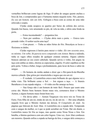 177

vermelhos brilhavam como lagoas de fogo. O sabor do sangue quente encheu a
boca de Jon, e compreendeu que o Fantasma matara naquela noite. Não, pensou.
Eu sou um homem, não um lobo. Esfregou a boca com as costas de uma mão
enluvada e cuspiu.
          Clydas ainda ocupava os quartos por baixo da colónia dos corvos.
Quando Jon baseu, veio arrastando os pés, de vela na mão, e abriu uma fenda na
porta.
          — Estou incomodando? — perguntou Jon.
          — Nem por sombras. — Clydas abriu mais a porta. — Estava tem-
perando vinho. O senhor aceita uma taça?
          — Com prazer. — Tinha as mãos hirtas do frio. Descalçou as luvas e
flexionou os dedos.
          Clydas regressou à lareira para mexer o vinho. Ele tem sessenta anos,
no mínimo. Um velho. Só parecia novo comparado com Aemon. Baixo e redondo,
tinha os vagos olhos rosados de qualquer criatura noturna. Alguns cabelos
brancos aderiam ao seu couro cabeludo. Quando serviu o vinho, Jon pegou na
taça com ambas as mãos, cheirou as especiarias, engoliu. O calor espalhou-se-lhe
pelo peito. Voltou a beber, longa e profundamente, para lavar da boca o sabor do
sangue.
          — Os homens da rainha andam a dizer que o Rei-para-lá-da-Muralha
morreu cobarde. Que gritou por misericórdia e negou que era um rei.
          — É verdade. A Luminífera estava mais brilhante do que alguma vez a
tinha visto. Tão brilhante como o Sol. — Jon ergueu a taça. — A Stannis
Baratheon e à sua espada mágica. — O vinho era-lhe amargo na boca.
          — Sua Graça não é um homem de trato fácil. Poucos que usam uma
coroa são. Muitos bons homens foram maus reis, costumava dizer o Meistre
Aemon, e alguns homens maus foram bons reis.
          — Ele devia saber. — Aemon Targaryen vira nove reis no Trono de
Ferro. Fora filho de um rei, irmão de um rei, tio de um rei. — Dei uma olhadela
naquele livro que o Meistre Aemon me deixou. O Compêndio de Jade. As
páginas que falavam de Azor Ahai. A Luminífera era a espada dele. Temperada
com o sangue da mulher, se é que se pode acreditar em Votar. Daí em diante, a
Luminífera nunca foi fria ao toque, mas quente como Nissa Nissa o fora. Em
batalha, a lâmina queimava com um calor fogoso. Uma vez, Azor Ahai combaseu
um monstro. Quando enfiou a espada na barriga da fera, o sangue dele começou a
 
