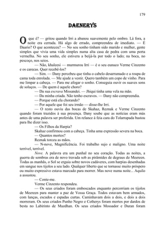 179

                               DAENERYS


O      que é? — gritou quando Irri a abanou suavemente pelo ombro. Lá fora, a
      noite era cerrada. Há algo de errado, compreendeu de imediato. — É
Daario? O que aconteceu? — No seu sonho tinham sido marido e mulher, gente
simples que vivia uma vida simples numa alta casa de pedra com uma porta
vermelha. No seu sonho, ele estivera a beijá-la por todo o lado; na boca, no
pescoço, nos seios.
           — Não, khaleesi — murmurou Irri — é o seu eunuco Verme Cinzento
e os carecas. Quer recebê-los?
           — Sim. — Dany percebeu que tinha o cabelo desarrumado e a roupa de
cama toda enrolada. — Me ajude a vestir. Quero também um copo de vinho. Para
me limpar a cabeça. — Para me afogar o sonho. Conseguia ouvir os suaves sons
de soluços. — De quem é aquele choro?
           — Da sua escrava Missandei. — Jhiqui tinha uma vela na mão.
           — Da minha criada. Não tenho escravos. — Dany não compreendia.
           — Porque está ela chorando?
           — Por aquele que foi seu irmão — disse-lhe Irri.
           — O resto ouviu das bocas de Skahaz, Reznak e Verme Cinzento
quando foram trazidos à sua presença. Dany soube que as notícias eram más
antes de uma palavra ser proferida. Um relance à feia cara do Tolarrapada bastou
para lhe dizer isso.
           — Os Filhos da Harpia?
           Skahaz confirmou com a cabeça. Tinha uma expressão severa na boca.
           — Quantos mortos?
           Reznak torceu as mãos.
           — N-nove, Magnificência. Foi trabalho sujo e maligno. Uma noite
terrível, terrível.
           Nove. A palavra era um punhal no seu coração. Todas as noites, a
guerra de sombras era de novo travada sob as pirâmides de degraus de Meereen.
Todas as manhãs, o Sol se erguia sobre novos cadáveres, com harpias desenhadas
em sangue nos tijolos a seu lado. Qualquer liberto que se tornasse muito próspero
ou muito expressivo estava marcado para morrer. Mas nove numa noite... Aquilo
a assustou.
           — Conte-me.
           Verme Cinzento respondeu.
           — Os seus criados foram emboscados enquanto percorriam os tijolos
de Meereen para manter a paz de Vossa Graça. Todos estavam bem armados,
com lanças, escudos e espadas curtas. Caminhavam dois a dois, e dois a dois
morreram. Os seus criados Punho Negro e Cetherys foram mortos por dardos de
besta no Labirinto de Mazdhan. Os seus criados Mossador e Duran foram
 