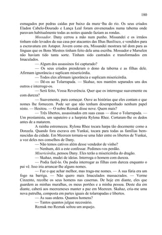 180

esmagados por pedras caídas por baixo da mura¬lha do rio. Os seus criados
Eladon Cabelo-Dourado e Lança Leal foram envenenados numa taberna onde
paravam habitualmente todas as noites quando faziam as rondas.
           Mossador. Dany cerrou a mão num punho. Missandei e os irmãos
tinham sido levados da sua casa por atacantes das Ilhas Basilisco, e vendidos para
a escravatura em Astapor. Jovem como era, Missandei mostrara tal dom para as
línguas que os Bons Mestres tinham feito dela uma escriba. Mossador e Marselen
não haviam tido tanta sorte. Tinham sido castrados e transformados em
Imaculados.
           — Algum dos assassinos foi capturado?
           — Os seus criados prenderam o dono da taberna e as filhas dele.
Afirmam ignorância e suplicam misericórdia.
           — Todos eles afirmam ignorância e suplicam misericórdia.
           — Dê-os ao Tolarrapada. — Skahaz, nos mantém separados uns dos
outros e interroge-os.
           — Será feito, Vossa Reverência. Quer que os interrogue suavemente ou
com dureza?
           — Suavemente, para começar. Ouve as histórias que eles contam e que
nomes lhe fornecem. Pode ser que não tenham desempenhado nenhum papel
nisto. — Hesitou. — O nobre Reznak disse nove. Quem mais?
           — Três libertos, assassinados em suas casas — disse o Tolarrapada. —
Um prestamista, um sapateiro e a harpista Rylona Rhee. Cortaram-lhe os dedos
antes de a matarem.
           A rainha estremeceu. Rylona Rhee tocara harpa tão docemente como a
Donzela. Quando fora escrava em Yunkai, tocara para todas as famílias bem-
nascidas da cidade. Em Meereen tornara-se uma líder entre os libertos de Yunkai,
a voz deles nos conselhos de Dany.
           — Não temos cativos além desse vendedor de vinho?
           — Nenhum, dói a este confessar. Pedimos-vos perdão.
           Misericórdia, pensou Dany. Eles terão a misericórdia do dragão.
           — Skahaz, mudei de ideias. Interroga o homem com dureza.
           — Podia fazê-lo. Ou podia interrogar as filhas com dureza enquanto o
pai vê. Isso iria arrancar-lhe alguns nomes.
           — Faz o que achar melhor, mas traga-me nomes. — A sua fúria era um
fogo na barriga. — Não quero mais Imaculados massacrados. — Verme
Cinzento, recolhe os seus homens nas casernas. De hoje em diante, eles que
guardem as minhas muralhas, os meus portões e a minha pessoa. Deste dia em
diante, caberá aos meereeneses manter a paz em Meereen. Skahaz, cria-me uma
nova patrulha, composta em partes iguais de tolarrapadas e libertos.
           — Às suas ordens. Quantos homens?
           — Tantos quantos julgue necessário.
           Reznak mo Reznak soltou um arquejo.
 