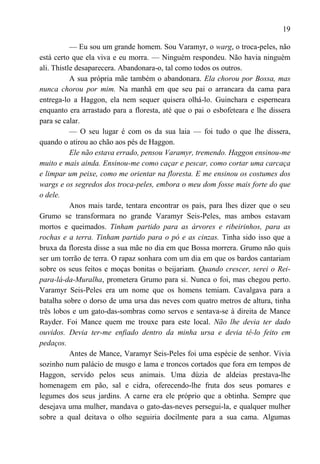 19

           — Eu sou um grande homem. Sou Varamyr, o warg, o troca-peles, não
está certo que ela viva e eu morra. — Ninguém respondeu. Não havia ninguém
ali. Thistle desaparecera. Abandonara-o, tal como todos os outros.
           A sua própria mãe também o abandonara. Ela chorou por Bossa, mas
nunca chorou por mim. Na manhã em que seu pai o arrancara da cama para
entrega-lo a Haggon, ela nem sequer quisera olhá-lo. Guinchara e esperneara
enquanto era arrastado para a floresta, até que o pai o esbofeteara e lhe dissera
para se calar.
           — O seu lugar é com os da sua laia — foi tudo o que lhe dissera,
quando o atirou ao chão aos pés de Haggon.
           Ele não estava errado, pensou Varamyr, tremendo. Haggon ensinou-me
muito e mais ainda. Ensinou-me como caçar e pescar, como cortar uma carcaça
e limpar um peixe, como me orientar na floresta. E me ensinou os costumes dos
wargs e os segredos dos troca-peles, embora o meu dom fosse mais forte do que
o dele.
           Anos mais tarde, tentara encontrar os pais, para lhes dizer que o seu
Grumo se transformara no grande Varamyr Seis-Peles, mas ambos estavam
mortos e queimados. Tinham partido para as árvores e ribeirinhos, para as
rochas e a terra. Tinham partido para o pó e as cinzas. Tinha sido isso que a
bruxa da floresta disse a sua mãe no dia em que Bossa morrera. Grumo não quis
ser um torrão de terra. O rapaz sonhara com um dia em que os bardos cantariam
sobre os seus feitos e moças bonitas o beijariam. Quando crescer, serei o Rei-
para-lá-da-Muralha, prometera Grumo para si. Nunca o foi, mas chegou perto.
Varamyr Seis-Peles era um nome que os homens temiam. Cavalgava para a
batalha sobre o dorso de uma ursa das neves com quatro metros de altura, tinha
três lobos e um gato-das-sombras como servos e sentava-se à direita de Mance
Rayder. Foi Mance quem me trouxe para este local. Não lhe devia ter dado
ouvidos. Devia ter-me enfiado dentro da minha ursa e devia tê-lo feito em
pedaços.
           Antes de Mance, Varamyr Seis-Peles foi uma espécie de senhor. Vivia
sozinho num palácio de musgo e lama e troncos cortados que fora em tempos de
Haggon, servido pelos seus animais. Uma dúzia de aldeias prestava-lhe
homenagem em pão, sal e cidra, oferecendo-lhe fruta dos seus pomares e
legumes dos seus jardins. A carne era ele próprio que a obtinha. Sempre que
desejava uma mulher, mandava o gato-das-neves persegui-la, e qualquer mulher
sobre a qual deitava o olho seguiria docilmente para a sua cama. Algumas
 