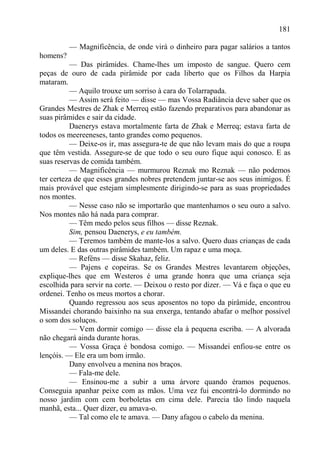 181

          — Magnificência, de onde virá o dinheiro para pagar salários a tantos
homens?
          — Das pirâmides. Chame-lhes um imposto de sangue. Quero cem
peças de ouro de cada pirâmide por cada liberto que os Filhos da Harpia
mataram.
          — Aquilo trouxe um sorriso à cara do Tolarrapada.
          — Assim será feito — disse — mas Vossa Radiância deve saber que os
Grandes Mestres de Zhak e Merreq estão fazendo preparativos para abandonar as
suas pirâmides e sair da cidade.
          Daenerys estava mortalmente farta de Zhak e Merreq; estava farta de
todos os meereeneses, tanto grandes como pequenos.
          — Deixe-os ir, mas assegura-te de que não levam mais do que a roupa
que têm vestida. Assegure-se de que todo o seu ouro fique aqui conosco. E as
suas reservas de comida também.
          — Magnificência — murmurou Reznak mo Reznak — não podemos
ter certeza de que esses grandes nobres pretendem juntar-se aos seus inimigos. É
mais provável que estejam simplesmente dirigindo-se para as suas propriedades
nos montes.
          — Nesse caso não se importarão que mantenhamos o seu ouro a salvo.
Nos montes não há nada para comprar.
          — Têm medo pelos seus filhos — disse Reznak.
          Sim, pensou Daenerys, e eu também.
          — Teremos também de mante-los a salvo. Quero duas crianças de cada
um deles. E das outras pirâmides também. Um rapaz e uma moça.
          — Reféns — disse Skahaz, feliz.
          — Pajens e copeiras. Se os Grandes Mestres levantarem objeções,
explique-lhes que em Westeros é uma grande honra que uma criança seja
escolhida para servir na corte. — Deixou o resto por dizer. — Vá e faça o que eu
ordenei. Tenho os meus mortos a chorar.
          Quando regressou aos seus aposentos no topo da pirâmide, encontrou
Missandei chorando baixinho na sua enxerga, tentando abafar o melhor possível
o som dos soluços.
          — Vem dormir comigo — disse ela à pequena escriba. — A alvorada
não chegará ainda durante horas.
          — Vossa Graça é bondosa comigo. — Missandei enfiou-se entre os
lençóis. — Ele era um bom irmão.
          Dany envolveu a menina nos braços.
          — Fala-me dele.
          — Ensinou-me a subir a uma árvore quando éramos pequenos.
Conseguia apanhar peixe com as mãos. Uma vez fui encontrá-lo dormindo no
nosso jardim com cem borboletas em cima dele. Parecia tão lindo naquela
manhã, esta... Quer dizer, eu amava-o.
          — Tal como ele te amava. — Dany afagou o cabelo da menina.
 