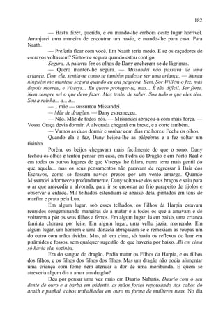 182

          — Basta dizer, querida, e eu mando-lhe embora deste lugar horrível.
Arranjarei uma maneira de encontrar um navio, e mando-lhe para casa. Para
Naath.
          — Preferia ficar com você. Em Naath teria medo. E se os caçadores de
escravos voltassem? Sinto-me segura quando estou contigo.
          Segura. A palavra fez os olhos de Dany encherem-se de lágrimas.
          — Quero manter-lhe segura. — Missandei não passava de uma
criança. Com ela, sentia-se como se também pudesse ser uma criança. — Nunca
ninguém me manteve segura quando eu era pequena. Bem, Sor Willem o fez, mas
depois morreu, e Viserys... Eu quero proteger-te, mas... É tão difícil. Ser forte.
Nem sempre sei o que devo fazer. Mas tenho de saber. Sou tudo o que eles têm.
Sou a rainha... a... a...
          —... mãe — sussurrou Missandei.
          — Mãe de dragões. — Dany estremeceu.
          — Não. Mãe de todos nós. — Missandei abraçou-a com mais força. —
Vossa Graça devia dormir. A alvorada chegará em breve, e a corte também.
          — Vamos as duas dormir e sonhar com dias melhores. Feche os olhos.
          Quando ela o fez, Dany beijou-lhe as pálpebras e a fez soltar um
risinho.
          Porém, os beijos chegavam mais facilmente do que o sono. Dany
fechou os olhos e tentou pensar em casa, em Pedra do Dragão e em Porto Real e
em todos os outros lugares de que Viserys lhe falara, numa terra mais gentil do
que aquela... mas os seus pensamentos não paravam de regressar à Baía dos
Escravos, como se fossem navios presos por um vento amargo. Quando
Missandei adormeceu profundamente, Dany soltou-se dos seus braços e saiu para
o ar que antecedia a alvorada, para ir se encostar ao frio parapeito de tijolos e
observar a cidade. Mil telhados estendiam-se abaixo dela, pintados em tons de
marfim e prata pela Lua.
          Em algum lugar, sob esses telhados, os Filhos da Harpia estavam
reunidos congeminando maneiras de a matar e a todos os que a amavam e de
voltarem a pôr os seus filhos a ferros. Em algum lugar, lá em baixo, uma criança
faminta chorava por leite. Em algum lugar, uma velha jazia, morrendo. Em
algum lugar, um homem e uma donzela abraçavam-se e remexiam as roupas um
do outro com mãos ávidas. Mas, ali em cima, só havia os reflexos do luar em
pirâmides e fossos, sem qualquer sugestão do que haveria por baixo. Ali em cima
só havia ela, sozinha.
          Era do sangue do dragão. Podia matar os Filhos da Harpia, e os filhos
dos filhos, e os filhos dos filhos dos filhos. Mas um dragão não podia alimentar
uma criança com fome nem atenuar a dor de uma moribunda. E quem se
atreveria algum dia a amar um dragão?
          Deu por pensar uma vez mais em Daario Naharis, Daario com o seu
dente de ouro e a barba em tridente, as mãos fortes repousando nos cabos do
arakh e punhal, cabos trabalhados em ouro na forma de mulheres nuas. No dia
 