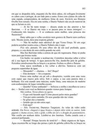 183

em que se despedira dela, enquanto ela lhe dizia adeus, ele esfregara levemente
os cabos com o polegar, de um lado para o outro. Estou com ciúmes do cabo de
uma espada, compreendera, de mulheres feitas de ouro. Enviá-lo aos Homens
Ovelha fora sensato. Ela era uma rainha, e Daario Naharis não era do material de
que se faziam os reis.
          — Já foi há tanto tempo — dissera ainda no dia anterior a Sor
Barristan. — E se Daario me traiu e se passou para os meus inimigos? —
Conhecerás três traições. — E se conheceu outra mulher, uma princesa dos
lhazarenos?
          Dany sabia que o velho cavaleiro nem gostava de Daario nem confiava
nele. Mesmo assim, dera uma resposta galante.
          — Não há mulher mais adorável do que Vossa Graça. Só um cego
poderia acreditar noutra coisa, e Daario Naharis não é cego.
          Pois não, pensara. Os seus olhos são de um azul profundo, quase
púrpura, e o seu dente de ouro cintila quando me sorri.
          Mas Sor Barristan tinha a certeza de que ele regressaria. Dany só podia
rezar para que tivesse razão.
          Um banho vai ajudar a acalmar-me. Caminhou descalça sobre a relva
até à sua lagoa de terraço. A água pareceu-lhe fria, dando-lhe pele de galinha.
Peixinhos mordiscaram-lhe os braços e as pernas. Fechou os olhos e flutuou.
          Uma suave restolhada a fez voltar a abri-los. Sentou-se com um
pequeno esparrinhar de água.
          — Missandei? — chamou. — Irri? Jhiqui?
          — Elas dormem — foi a resposta.
          Estava uma mulher em pé sob o diospireiro, vestida com uma veste
com capuz que roçava pela relva. Sob o capuz, a sua cara parecia dura e
brilhante. Ela está usando uma máscara, soube Dany, uma máscara de madeira
com acabamentos de laque vermelho-escuro.
          — Quaithe? Estou sonhando? — beliscou a orelha e encolheu-se com a
dor. — Sonhei com você na Balerion quando viemos para Astapor.
          Não sonhou. Nessa altura ou agora.
          — O que está fazendo aqui? Como passou pelos meus guardas?
          — Vim por outro caminho. Os seus guardas não me viram.
          — Se gritar eles a matarão.
          — Jurarão que eu não estou aqui.
          — Está aqui?
          — Não. Escute-me, Daenerys Targaryen. As velas de vidro estão
ardendo. Em breve, chegará à égua branca e depois dela virão os outros. Lula
gigante e chama escura, leão e grifo, o filho do sol e o dragão do pantomineiro.
Não confie em nenhum deles. Lembre-se dos Imortais. Tenha cautela com o
senescal perfumado.
          — Reznak? Porque haveria de temê-lo? — Dany ergueu-se da lagoa.
Água escorreu-lhe ao longo das pernas e pele de galinha cobriu-lhe os braços no
 